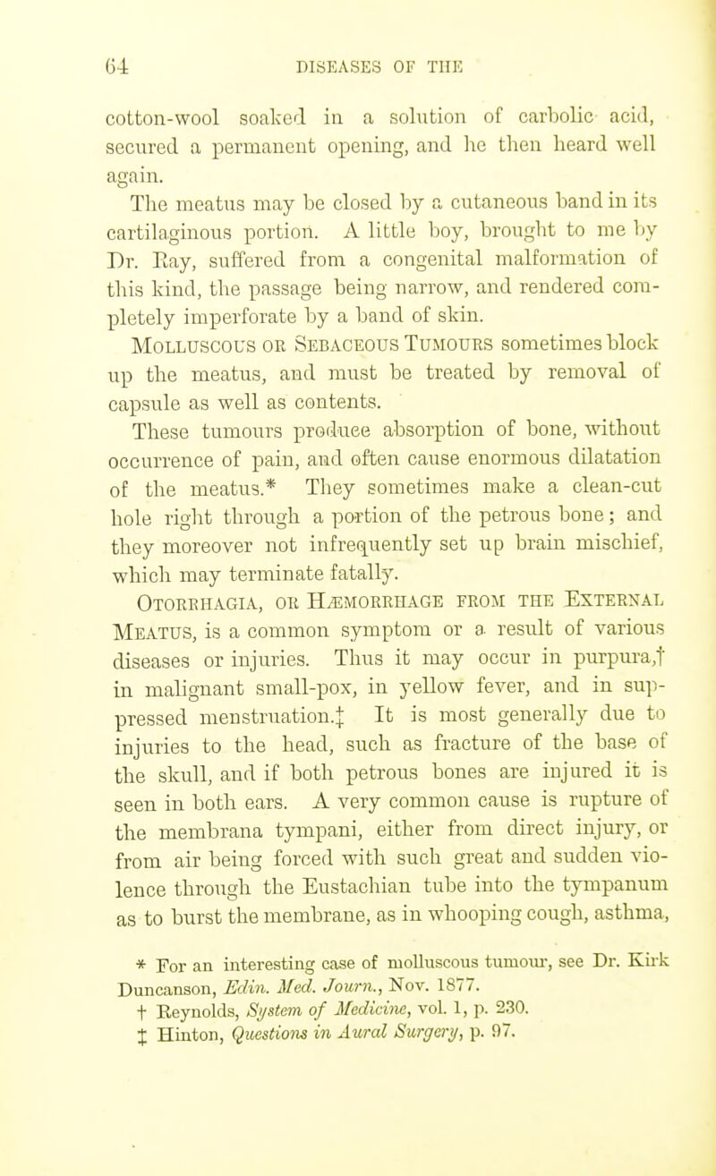 cotton-wool soaked in a solution of carbolic acid, secured a permanent opening, and he then heard well again. The meatus may be closed by a cutaneous band in its cartilaginous portion. A little boy, brought to me by Dr. Bay, suffered from a congenital malformation of this kind, the passage being narrow, and rendered com- pletely imperforate by a band of skin. Molluscous or Sebaceous Tumours sometimes block up the meatus, and must be treated by removal of capsule as well as contents. These tumours produce absorption of bone, without occurrence of pain, and often cause enormous ddatation of the meatus* They sometimes make a clean-cut hole right through a portion of the petrous bone; and they moreover not infrequently set up brain mischief, which may terminate fatally. Otorrhagia, or Hemorrhage from the External Meatus, is a common symptom or a result of various diseases or injuries. Thus it may occur in purpura,]'' in malignant small-pox, in yellow fever, and in sup- pressed menstruation.^ It is most generally due to injuries to the head, such as fracture of the base of the skull, and if both petrous bones are injured it is seen in both ears. A very common cause is rupture of the membrana tympani, either from direct injury, or from air being forced with such great and sudden vio- lence through the Eustachian tube into the tympanum as to burst the membrane, as in whooping cough, asthma, * For an interesting case of molluscous tumour, see Dr. Kirk Duncanson, Edin. Med. Journ., Nov. 1877. t Keynolds, System of Medicine, vol. 1, p. 230. % Hinton, Questions in Aural Surgery, p. !)7.