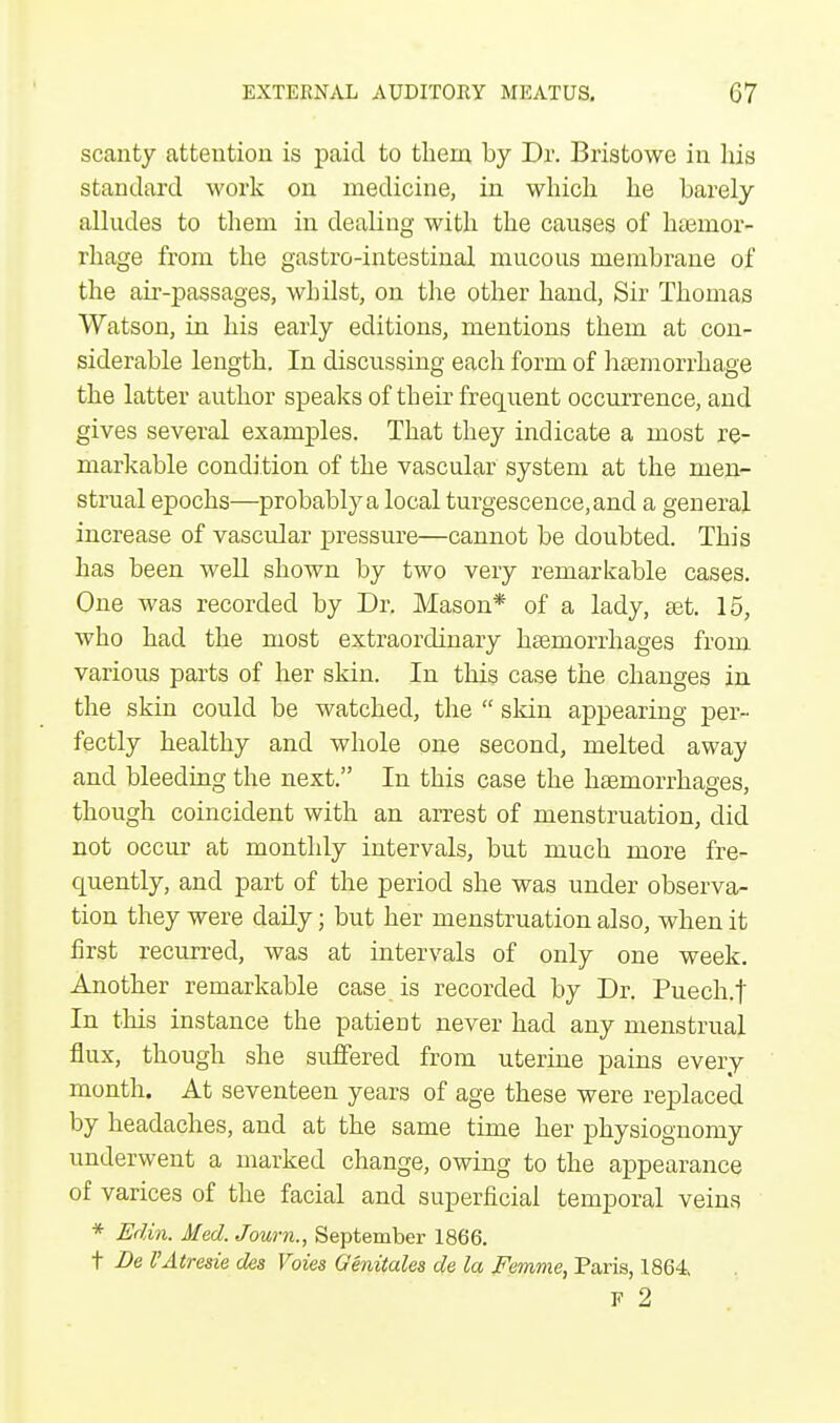 scanty attention is paid to them by Dr. Bristowe in his standard work on medicine, in which he barely alludes to them in dealing with the causes of hamior- rhage from the gastro-intestinal mucous membrane of the air-passages, whilst, on the other hand, Sir Thomas Watson, in his early editions, mentions them at con- siderable length. In discussing each form of haemorrhage the latter author speaks of their frequent occurrence, and gives several examples. That they indicate a most re- markable condition of the vascular system at the men- strual epochs—probably a local turgescence,and a general increase of vascular pressure—cannot be doubted. This has been well shown by two very remarkable cases. One was recorded by Dr. Mason* of a lady, set. 15, who had the most extraordinary haemorrhages from, various parts of her skin. In this case the changes in the skin could be watched, the  skin appearing per- fectly healthy and whole one second, melted away and bleeding the next. In this case the haemorrhages, though coincident with an arrest of menstruation, did not occur at monthly intervals, but much more fre- cpiently, and part of the period she was under observa- tion they were daily; but her menstruation also, when it first recurred, was at intervals of only one week. Another remarkable case is recorded by Dr. Puech.t In this instance the patient never had any menstrual flux, though she suffered from uterine pains every month. At seventeen years of age these were replaced by headaches, and at the same time her physiognomy underwent a marked change, owing to the appearance of varices of the facial and superficial temporal veins * Edin. Med. Journ., September 1866. t Be VAtresie des Voies Genitales de la Femme, Paris, 1864 F 2