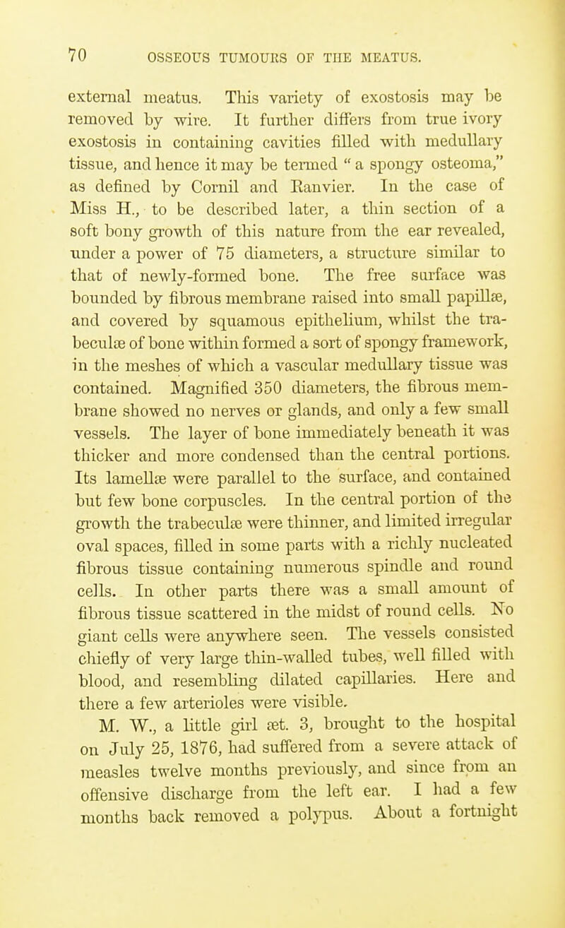 external meatus. This variety of exostosis may be removed by wire. It further differs from true ivory exostosis in containing cavities filled with medullary tissue, and hence it may be termed  a spongy osteoma, as defined by Cornil and Eanvier. In the case of Miss H., to be described later, a thin section of a soft bony growth of this nature from the ear revealed, under a power of 75 diameters, a structure similar to that of newly-formed bone. The free surface was bounded by fibrous membrane raised into small papillae, and covered by squamous epithelium, whilst the tra- becule of bone within formed a sort of spongy framework, in the meshes of which a vascular medullary tissue was contained. Magnified 350 diameters, the fibrous mem- brane showed no nerves or glands, and only a few small vessels. The layer of bone immediately beneath it was thicker and more condensed than the central portions. Its lamellse were parallel to the surface, and contained but few bone corpuscles. In the central portion of the growth the trabecuke were thinner, and limited irregular oval spaces, filled in some parts with a richly nucleated fibrous tissue containing numerous spindle and round cells. In other parts there was a small amount of fibrous tissue scattered in the midst of round cells. No giant cells were anywhere seen. The vessels consisted chiefly of very large thin-walled tubes, well filled with blood, and resembling dilated capillaries. Here and there a few arterioles were visible. M. W., a little girl set. 3, brought to the hospital on July 25, 1876, had suffered from a severe attack of measles twelve months previously, and since from an offensive discharge from the left ear. I had a few months back removed a polypus. About a fortnight