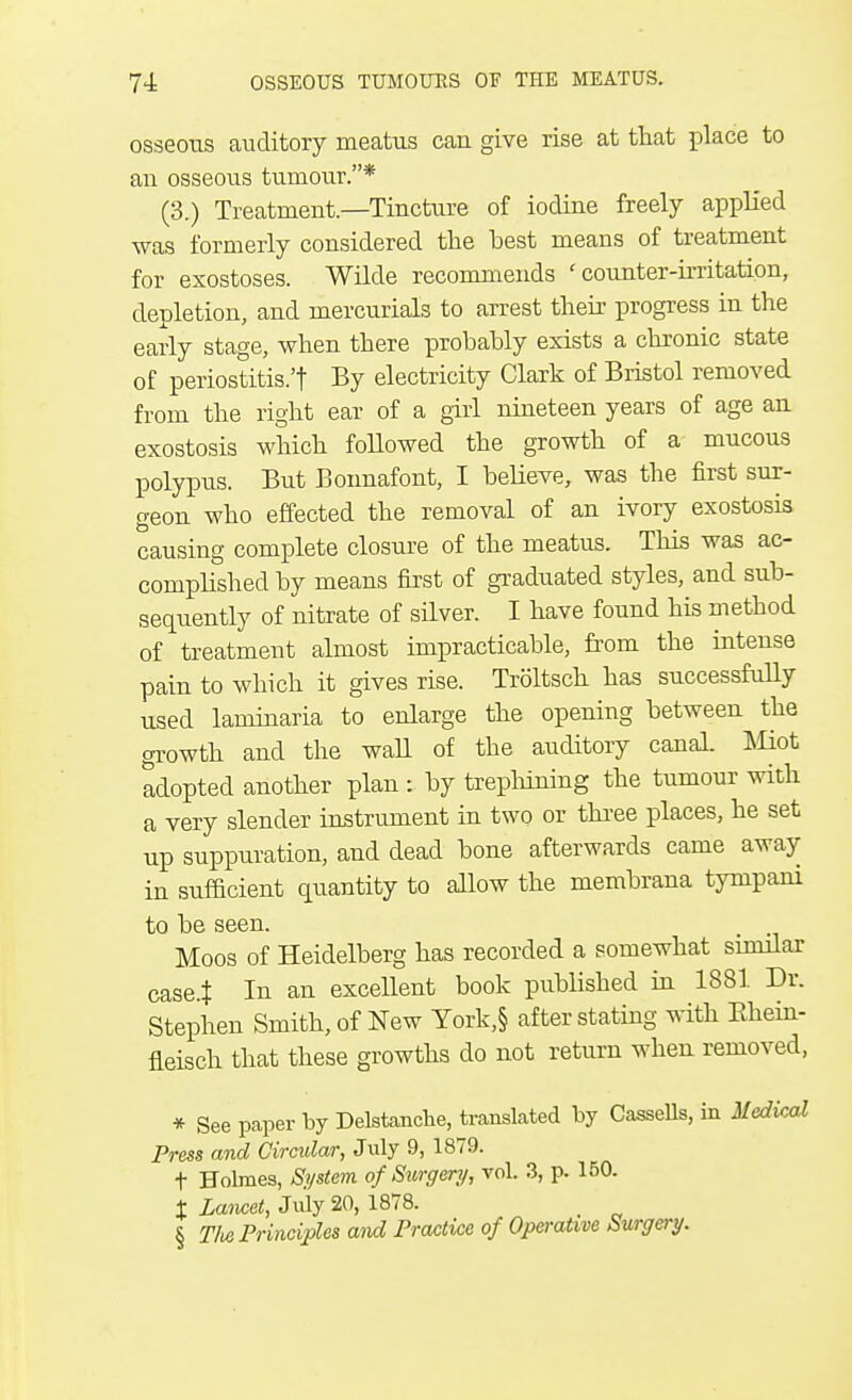 osseous auditory meatus can give rise at that place to an osseous tumour.* (3.) Treatment.—Tincture of iodine freely applied was formerly considered the best means of treatment for exostoses. Wilde recommends 'counter-irritation, depletion, and mercurials to arrest their progress in the early stage, when there probably exists a chronic state of periostitis.'! By electricity Clark of Bristol removed from the right ear of a girl nineteen years of age an exostosis which followed the growth of a mucous polypus. But Bonnafont, I believe, was the first sur- geon who effected the removal of an ivory exostosis causing complete closure of the meatus. This was ac- complished by means first of graduated styles, and sub- sequently of nitrate of silver. I have found his method of treatment almost impracticable, from the intense pain to which it gives rise. Troltsch has successfully used laminaria to enlarge the opening between the growth and the wall of the auditory canal. Miot adopted another plan : by trephining the tumour with a very slender instrument in two or three places, he set up suppuration, and dead bone afterwards came away in sufficient quantity to allow the membrana tympani to be seen. _ Moos of Heidelberg has recorded a somewhat similar case.t Iu an excellent book published in 1881 Dr. Stephen Smith, of New York,§ after stating with Khein- fieisch that these growths do not return when removed, * See paper by Delstanche, translated by Cassells, in Medical Press and Circular, July 9, 1879. t Holmes, System of Surgery, vol. 3, p. 150. X Lancet, July 20, 1878. _ § T/ie Principles and Practice of Operative Surgery.