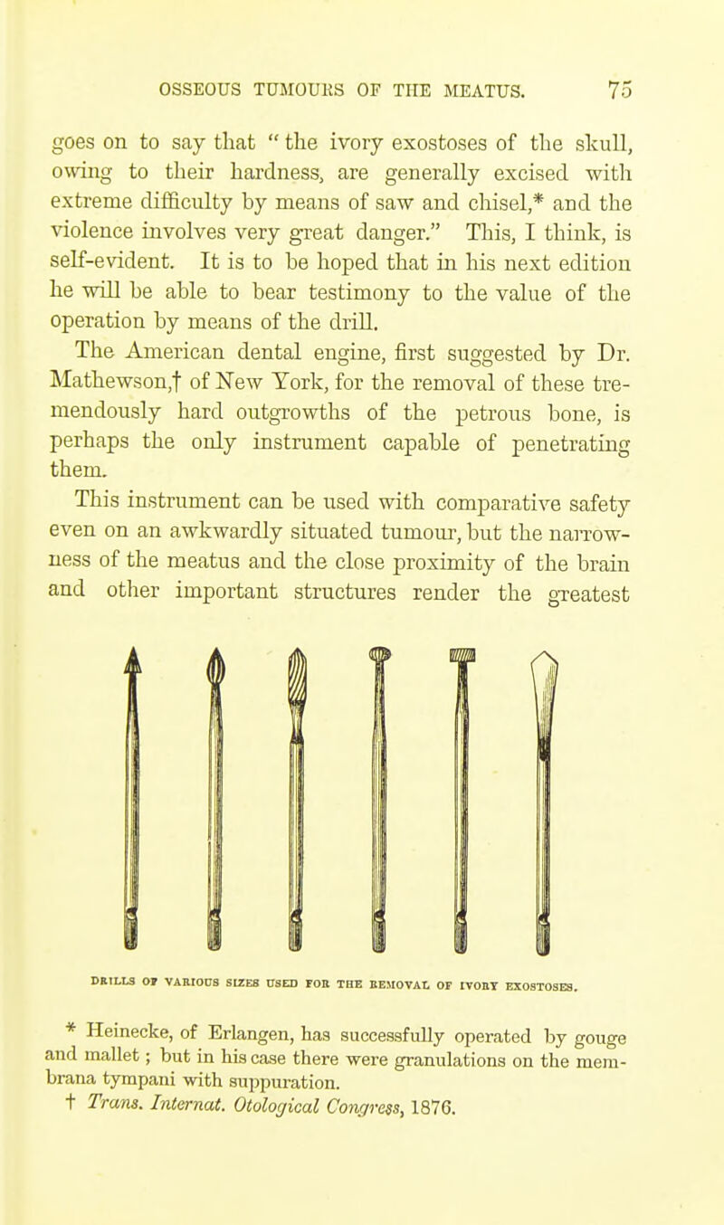 goes on to say that  the ivory exostoses of the skull, owing to their hardness, are generally excised with extreme difficulty by means of saw and chisel,* and the violence involves very great danger. This, I think, is self-evident. It is to he hoped that in his next edition he will be able to bear testimony to the value of the operation by means of the drill. The American dental engine, first suggested by Dr. Mathewson,f of New York, for the removal of these tre- mendously hard outgrowths of the petrous bone, is perhaps the only instrument capable of penetrating them. This instrument can be used with comparative safety even on an awkwardly situated tumour, but the narrow- ness of the meatus and the close proximity of the brain and other important structures render the greatest A DRILLS 07 VARIOUS SIZES USED FOR THE REMOVAL OF IVORY EXOSTOSES. * Heinecke, of Erlangen, has successfully operated by gouge and mallet; but in his case there were granulations on the mera- brana tympani with suppuration. t Trans. Internat. Otological Congress, 1876.