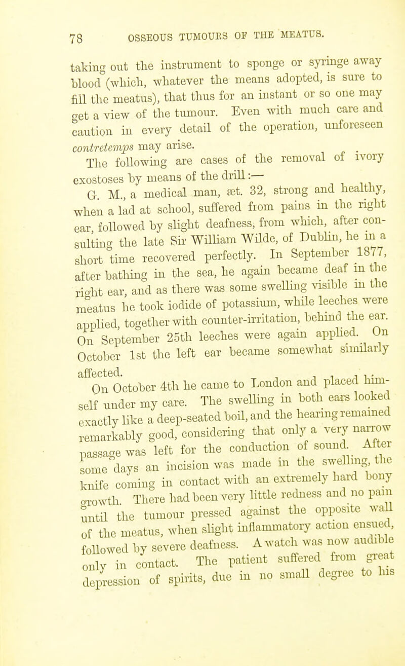 taking out the instrument to sponge or syringe away blood°(which, whatever the means adopted, is sure to fill the meatus), that thus for an instant or so one may o-et a view of the tumour. Even with much care and caution in every detail of the operation, unforeseen contretemps may arise. The following are cases of the removal of ivory exostoses by means of the drill :— G M a medical man, set. 32, strong and healthy, when a lad at school, suffered from pains in the right ear followed by slight deafness, from which, after con- sulting the late Sir William Wilde, of Dublin, he m a short time recovered perfectly. In September 1877, after bathing in the sea, he again became deaf m the right ear, and as there was some swelling visible in the meatus he took iodide of potassium, while leeches were applied, together with counter-irritation, behind the ear. On September 25th leeches were again applied. On October 1st the left ear became somewhat similarly affected. , , . On October 4th he came to London and placed him- self under my care. The swelling in both ears looked exactly like a deep-seated boil, and the hearing remained remarkably good, considering that only a very narrow passage was left for the conduction of sound After some days an incision was made in the swellmg the knife coming in contact with an extremely hard bony arowth There had been very little redness and no pam until the tumour pressed against the opposite wall of the meatus, when slight inflammatory action ensued, followed by severe deafness. A watch was now audible Inly n contact. The patient suffered from great depression of spirits, due in no small degree to his