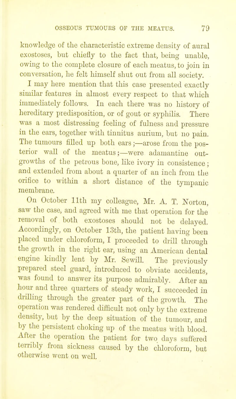 knowledge of the characteristic extreme density of aural exostoses, but chiefly to the fact that, being unable, owing to the complete closure of each meatus, to join in conversation, he felt himself shut out from all society. I may here mention that this case presented exactly similar features in almost every respect to that which immediately follows. In each there was no history of hereditary predisposition, or of gout or syphilis. There was a most distressing feeling of fulness and pressure in the ears, together with tinnitus aurium, but no pain. The tumours filled up both ears ;—arose from the pos- terior wall of the meatus;—were adamantine out- growths of the petrous bone, like ivory in consistence ; and extended from about a quarter of an inch from the orifice to within a short distance of the tympanic membrane. On October 11th my colleague, Mr. A. T. Norton, saw the case, and agreed with me that operation for the removal of both exostoses should not be delayed. Accordingly, on October 13th, the patient having been placed under chloroform, I proceeded to drill through the growth in the right ear, using an American dental engine kindly lent by Mr. Sewill. The previously prepared steel guard, introduced to obviate accidents, was found to answer its purpose admirably. After an hour and three quarters of steady work, I succeeded in drilling through the greater part of the growth. The operation was rendered difficult not only by the extreme density, but by the deep situation of the tumour, and by the persistent choking up of the meatus with blood. After the operation the patient for two clays suffered terribly from sickness caused by the chloroform, but otherwise went on well.