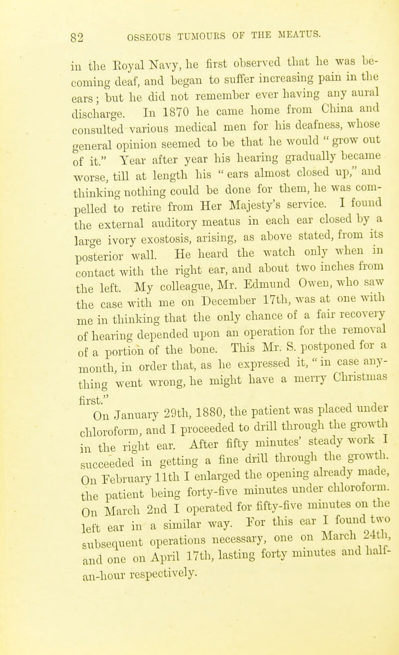 in the Eoyal Navy, he first observed that he was be- coming deaf, and began to suffer increasing pain in the ears; but he did not remember ever having any aural discharge. In 1870 he came home from China and consulted various medical men for his deafness, whose general opinion seemed to be that he would  grow out of it. Year after year his hearing gradually became worse, till at length his  ears almost closed up, and thinking nothing could be done for them, he was com- pelled to retire from Her Majesty's service. I found the external auditory meatus in each ear closed by a large ivory exostosis, arising, as above stated, from its posterior wall. He heard the watch only when in contact with the right ear, and about two inches from the left. My colleague, Mr. Edmund Owen, who saw the case with me on December 17th, was at one with me in thinking that the only chance of a fair recovery of hearing depended upon an operation for the removal of a portion of the bone. This Mr. S. postponed for a month, in order that, as he expressed it, in case any- thing went wrong, he might have a merry Christmas ^ On January 29th, 1880, the patient was placed under chloroform, and I proceeded to drill through the growth in the right ear. After fifty minutes' steady work I succeeded in getting a fine drill through the growth. On February 11th I enlarged the opening already made, the patient being forty-five minutes under chloroform. On March 2nd I operated for fifty-five minutes on the left ear in a similar way. For this ear I found tsvo snbsequent operations necessary, one on March 24th, and one on April 17th, lasting forty minutes and hali- an-hour respectively.