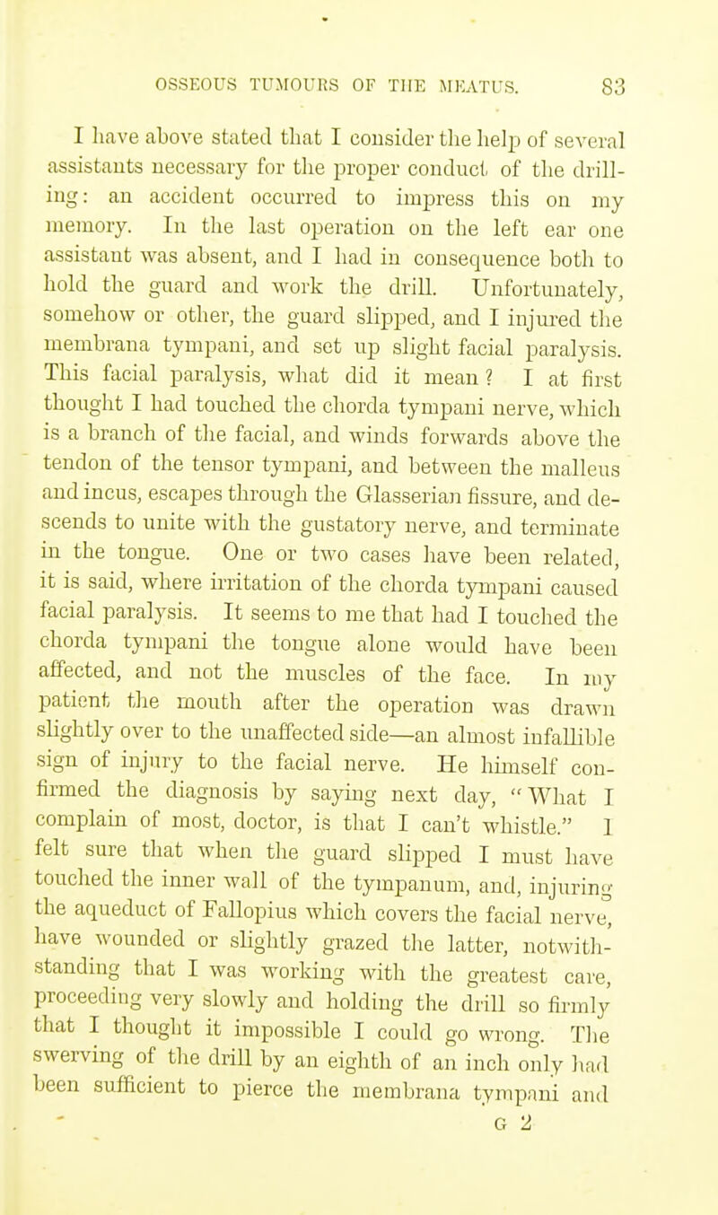 I have above stated that I consider the help of several assistants necessary for the proper conduct of the drill- ing: an accident occurred to impress this on my memory. In the last operation on the left ear one assistant was absent, and I had in consequence both to hold the guard and work the drill. Unfortunately, somehow or other, the guard slipped, and I injured the membrana tympani, and set up slight facial paralysis. This facial paralysis, what did it mean ? I at first thought I had touched the chorda tympani nerve, which is a branch of the facial, and winds forwards above the tendon of the tensor tympani, and between the malleus and incus, escapes through the Glasserian fissure, and de- scends to unite with the gustatory nerve, and terminate in the tongue. One or two cases have been related, it is said, where irritation of the chorda tympani caused facial paralysis. It seems to me that had I touched the chorda tympani the tongue alone would have been affected, and not the muscles of the face. In my patient the mouth after the operation was drawn slightly over to the unaffected side—an almost infallible sign of injury to the facial nerve. He himself con- firmed the diagnosis by saying next day, What I complain of most, doctor, is that I can't whistle. 1 felt sure that when the guard slipped I must have touched the inner wall of the tympanum, and, injuring the aqueduct of Fallopius which covers the facial nerve, have wounded or slightly grazed the latter, notwith- standing that I was working with the greatest care, proceeding very slowly and holding the drill so firmly that I thought it impossible I could go wrong. The swerving of the drill by an eighth of an inch only had been sufficient to pierce the membrana tympani and G 2