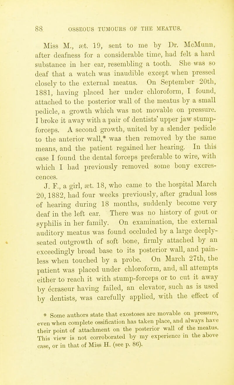 Miss M., ffit. 19, sent to me by Dr. McMunn, after deafness for a considerable time, had felt a hard substance in her ear, resembling a tooth. She was so deaf that a watch was inaudible except when pressed closely to the external meatus. On September 20th, 1881, having placed her under chloroform, I found, attached to the posterior wall of the meatus by a small pedicle, a growth which was not movable on pressure. I broke it away with a pair of dentists' upper jaw stump- forceps. A second growth, united by a slender pedicle to the anterior wall * wa3 then removed by the same means, and the patient regained her hearing. In this case I found the dental forceps preferable to wire, with which I had previously removed some bony excres- cences. J. F., a girl, set. 18, who came to the hospital March 20,1882, had four weeks previously, after gradual loss of hearing during 18 months, suddenly become very deaf in the left ear. There was no history of gout or syphilis in her family. On examination, the external auditory meatus was found occluded by a large deeply- seated outgrowth of soft bone, firmly attached by an exceedingly broad base to its posterior wall, and pain- less when touched by a probe. On March 27th, the patient was placed under chloroform, and, all attempts either to reach it with stump-forceps or to cut it away by ecraseur having failed, an elevator, such as is used by dentists, was carefully applied, with the effect of * Some authors state that exostoses are movable on pressure, even when complete ossification has taken place, and always have their point of attachment on the posterior wall of the meatus. This view is not corroborated hy my experience in the above case, or in that of Miss H. (see p. 86).