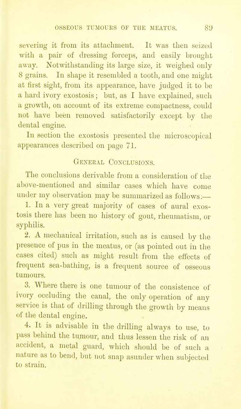 severing it from its attachment. It was then seized with a pair of dressing forceps, and easily brought away. Notwithstanding its large size, it weighed only 8 grains. In shape it resembled a tooth, and one might at first sight, from its appearance, have judged it to be a hard ivory exostosis ; but, as I have explained, such a growth, on account of its extreme compactness, could not have been removed satisfactorily except by the dental engine. In section the exostosis presented the microscopical appearances described on page 71. General Conclusions. The conclusions derivable from a consideration of the above-mentioned and similar cases which have come under my observation maybe summarized as follows:— 1. In a very great majority of cases of aural exos- tosis there has been no history of gout, rheumatism, or syphilis. 2. A mechanical irritation, such as is caused by the presence of pus in the meatus, or (as pointed out in the cases cited) such as might result from the effects of frequent sea-bathing, is a frequent source of osseous tumours. 3. Where there is one tumour of the consistence of ivory occluding the canal, the only operation of any service is that of drilling through the growth by means of the dental engine. 4. It is advisable in the drilling always to use, to pass behind the tumour, and thus lessen the risk of an accident, a metal guard, winch should be of such a nature as to bend, but not snap asunder when subjected to .strain.