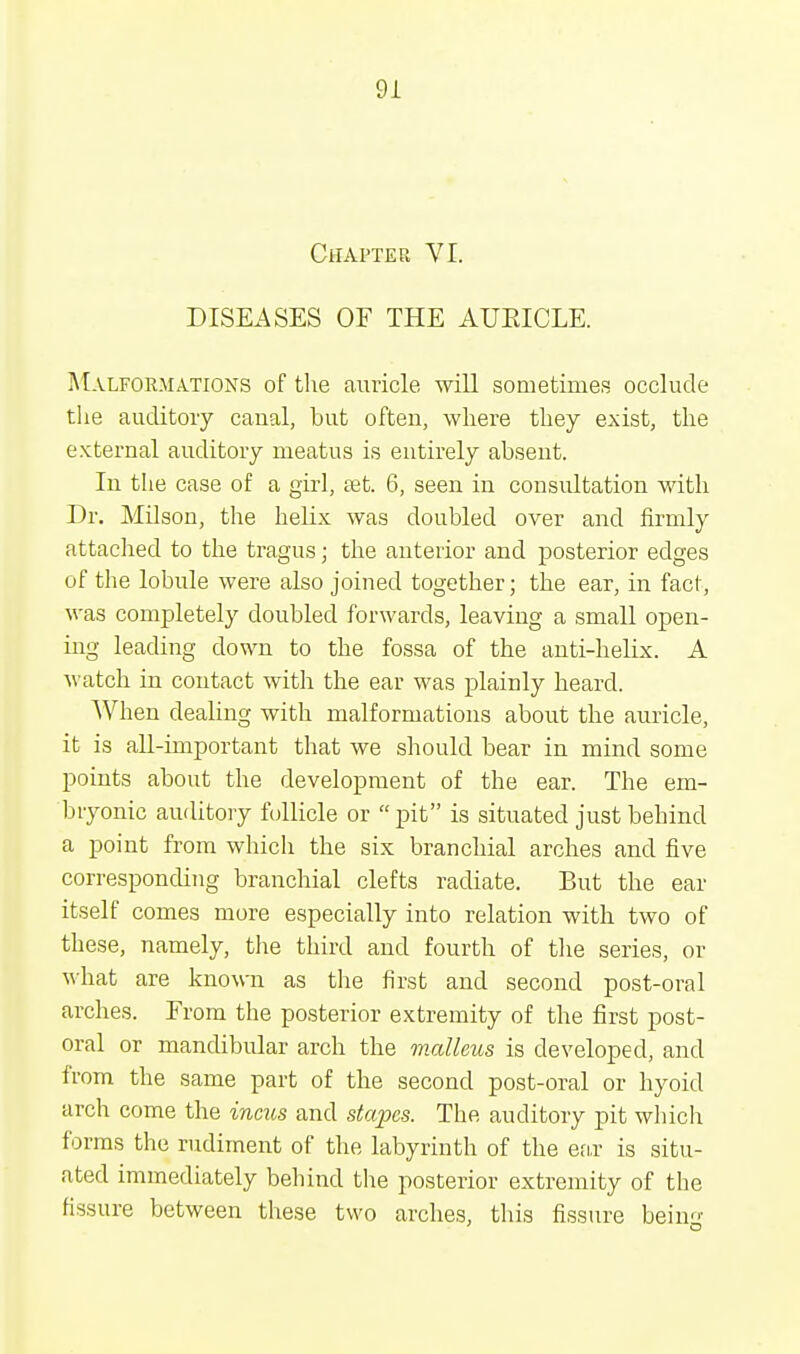 Chapter VI. DISEASES OF THE AUEICLE. Malformations of the auricle will sometimes occlude the auditory canal, but often, where they exist, the external auditory meatus is entirely absent. In the case of a girl, set. 6, seen in consultation with Dr. Milson, the helix was doubled over and firmly attached to the tragus; the anterior and posterior edges of the lobule were also joined together; the ear, in fact, was completely doubled forwards, leaving a small open- ing leading down to the fossa of the anti-helix. A watch in contact with the ear was plainly heard. When dealing with malformations about the auricle, it is all-important that we should bear in mind some points about the development of the ear. The em- bryonic auditory follicle or  pit is situated just behind a point from which the six branchial arches and five corresponding branchial clefts radiate. But the ear itself comes more especially into relation with two of these, namely, the third and fourth of the series, or what are known as the first and second post-oral arches. From the posterior extremity of the first post- oral or mandibular arch the malleus is developed, and from the same part of the second post-oral or hyoid arch come the incus and stapes. The auditory pit which forms the rudiment of the labyrinth of the ear is situ- ated immediately behind the posterior extremity of the fissure between these two arches, this fissure bein<>-