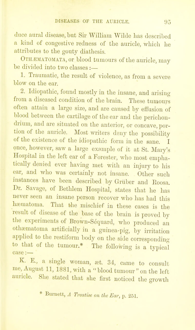 duce aural disease, but Sir William Wilde lias described a kind of congestive redness of the auricle, which he attributes to the gouty diathesis. Otilematomata, or blood tumours of the auricle, may be divided into two classes :— 1. Traumatic, the result of violence, as from a severe blow on the ear. 2. Idiopathic, found mostly in the insane, and arising from a diseased condition of the brain. These tumours often attain a large size, and are caused by effusion of blood between the cartilage of the ear and the perichon- drium, and are situated on the anterior, or concave, por- tion of the auricle. Most writers deny the possibility of the existence of the idiopathic form in the sane. I once, however, saw a large example of it at St. Mary's Hospital in the left ear of a Forester, who most empha- tically denied ever having met with an injury to his ear, and Avho was certainly not insane. Other such instances have been described by G ruber and Boosa. Dr. Savage, of Bethlem Hospital, states that he has never seen an insane person recover who has had this hematoma, That the mischief in these cases is the result of disease of the base of the brain is proved by the experiments of Brown-Sequard, who produced an othematoma artificially in a guinea-pig, by irritation applied to the restiform body on the side corresponding to that of the tumour * The following is a typical case:— K. E, a single woman, set. 34, came to consult me, August 11, 1881, with a blood tumour on the left auricle. She stated that she first noticed the growth * Burnett, A Treatise on the Ear, p. 251.