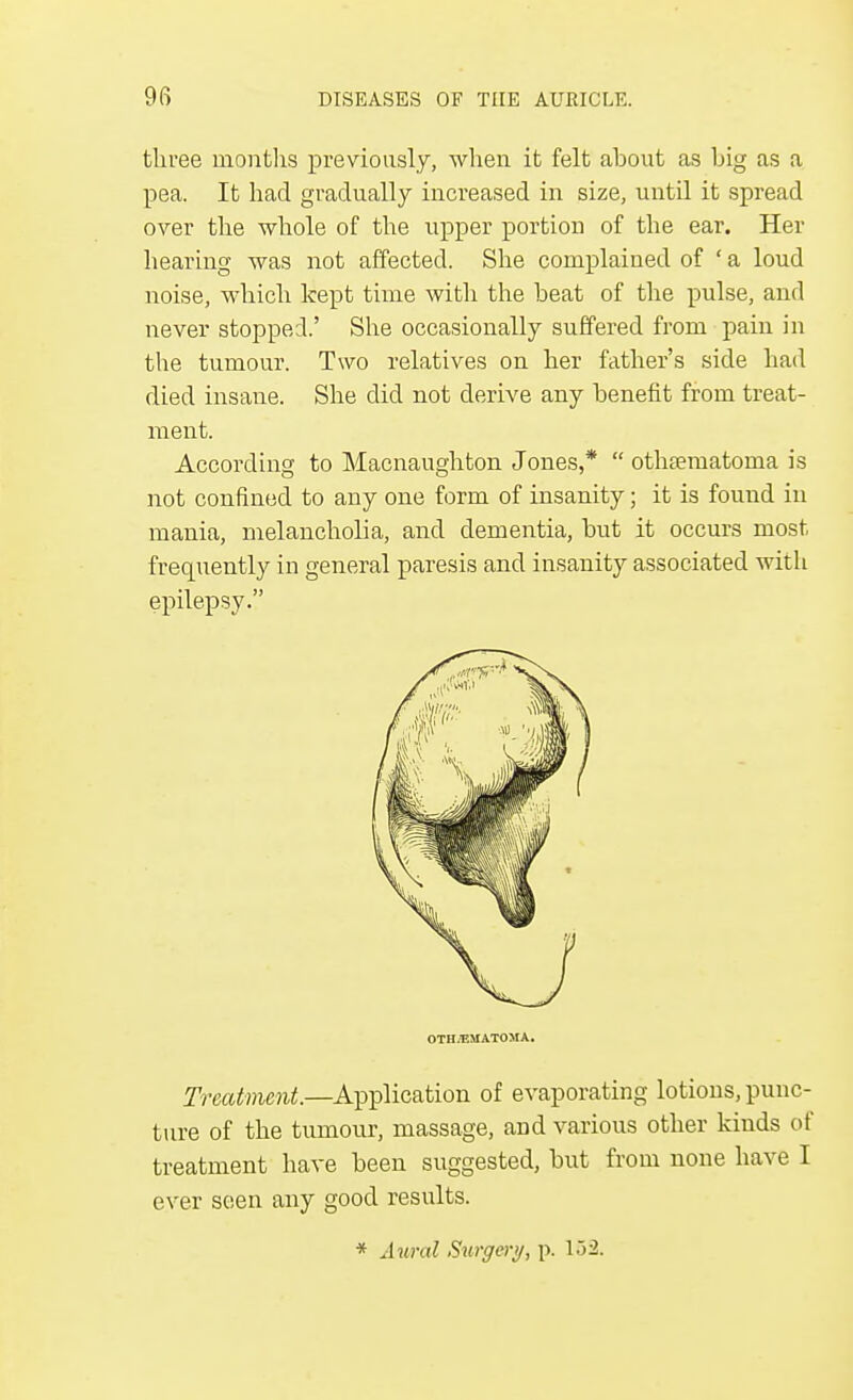 three months previously, when it felt about as big as a pea. It had gradually increased in size, until it spread over the whole of the upper portion of the ear. Her hearing was not affected. She complained of ' a loud noise, which kept time with the beat of the pulse, and never stopped.' She occasionally suffered from pain in the tumour. Two relatives on her father's side had died insane. She did not derive any benefit from treat- ment. According to Macnaughton Jones,*  othematoma is not confined to any one form of insanity; it is found in mania, melancholia, and dementia, but it occurs most frequently in general paresis and insanity associated with epilepsy. OTHEMATOMA. Treatment.—Application of evaporating lotions, punc- ture of the tumour, massage, aod various other kinds of treatment have been suggested, but from none have I ever seen any good results. * Aural Surgery, p. 132.