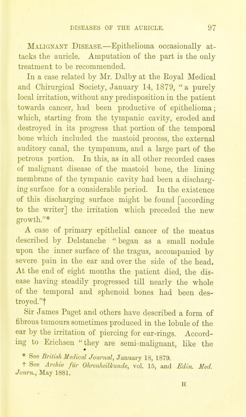 Malignant Disease.—Epithelioma occasionally at- tacks the auricle. Amputation of the part is the only treatment to he recommended. In a case related by Mr. Dalby at the Eoyal Medical and Chirurgical Society, January 14, 1879, a purely local irritation, without any predisposition in the patient towards cancer, had been productive of epithelioma; which, starting from the tympanic cavity, eroded and destroyed in its progress that portion of the temporal bone which included the mastoid process, the external auditory canal, the tympanum, and a large part of the petrous portion. In this, as in all other recorded cases of malignant disease of the mastoid bone, the lining membrane of the tympanic cavity had been a discharg- ing surface for a considerable period. In the existence of this discharging surface might be found [according to the writer] the irritation which preceded the new growth.* A case of primary epithelial cancer of the meatus described by Delstanche  began as a small nodule upon the inner surface of the tragus, accompanied by severe pain in the ear and over the side of the head. At the end of eight months the patient died, the dis- ease having steadily progressed till nearly the whole of the temporal and sphenoid bones had been des- troyed.! Sir James Paget and others have described a form of fibrous tumours sometimes produced in the lobule of the ear by the irritation of piercing for ear-rings. Accord- ing to Erichsen they are semi-maHgnant, like the * See British Medical Journal, January 18, 1879. t See Archiv fur Ohrenheilkunde, vol. 15, and Edin. Med. Journ., May 1881. H