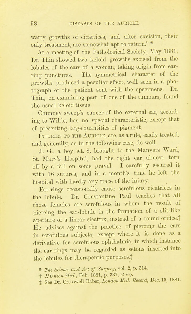 warty growths of cicatrices, and after excision, their only treatment, are somewhat apt to return. * At a meeting of the Pathological Society, May 1881, Dr. Thin showed two keloid growths excised from the lobules of the ears of a woman, taking origin from ear- ring punctures. The symmetrical character of the growths produced a peculiar effect, well seen in a pho- tograph of the patient sent with the specimens. Dr. Thin, on examining part of one of the tumours, found the usual keloid tissue. Chimney sweep's cancer of the external ear, accord- ing to Wilde, has no special characteristic, except that of presenting large quantities of pigment. Injuries to the Auricle, are, as a rule, easily treated, and generally, as in the following case, do well. J. G., a hoy, set. 8, brought to the Manvers Ward, St. Mary's Hospital, had the right ear almost torn off by a fall on some gravel. I carefully secured it with 16 sutures, and in a month's time he left the hospital with hardly any trace of the injury. Ear-rings occasionally cause scrofulous cicatrices in the lobule. Dr. Constantine Paul teaches that all those females are scrofulous in whom the result of piercing the ear-lobule is the formation of a slit-like aperture or a linear cicatrix, instead of a round orifice.t He advises against the practice of piercing the ears in scrofulous subjects, except where it is done as a derivative for scrofulous ophthalmia, in which instance the ear-rings may be regarded as setons inserted into the lobules for therapeutic purposes.^ * TJie Science and Art of Surgery, vol. 2, p. 314. t V Union Med., Feb. 1881, p. 337, et seq. % See Dr. Cresswell Baber, London Med, Record, Dec. 15, 1881.