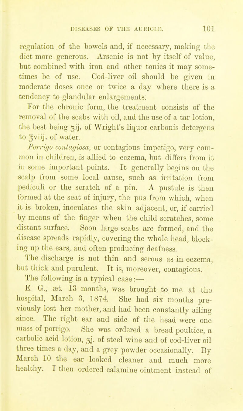 regulation of the bowels and, if necessary, making the diet more generous. Arsenic is not by itself of value, but combined with iron and other tonics it may some- times be of use. Cod-liver oil should be given in moderate doses once or twice a day wbere there is a tendency to glandular enlargements. For the chronic form, the treatment consists of the removal of the scabs with oil, and the use of a tar lotion, the best being ^ij. of Wright's liquor carbonis detergens to 5VUJ- °f water. Porrigo contagiosa, or contagious impetigo, very com- mon in children, is allied to eczema, but differs from it iu some important points. It generally begins on the scalp from some local cause, such as irritation from pediculi or the scratch of a pin. A pustule is then formed at the seat of injury, the pus from which, when it is broken, inoculates the skin adjacent, or, if carried by means of the finger when the child scratches, some distant surface. Soon large scabs are formed, and the disease spreads rapidly, covering the whole head, block- ing up the ears, and often producing deafness. The discharge is not thin and serous as in eczema, but thick and purulent. It is, moreover, contagious. The following is a typical case:— E. G., set. 13 months, was brought to me at the hospital, March 3, 1874. She. had six months pre- viously lost her mother, and had been constantly ailing since. The right ear and side of the head were one mass of porrigo. She was ordered a bread poultice, a carbolic acid lotion, gj. of steel wine and of cod-liver oil three times a day, and a grey powder occasionally. By March 10 the ear looked cleaner and much more healthy. I then ordered calamine ointment instead of