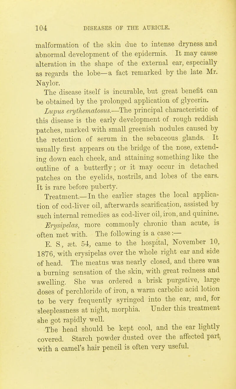 malformation of the skin due to intense dryness and abnormal development of the epidermis. It may cause alteration in the shape of the external ear, especially as regards the lobe—a fact remarked by the late Mr. Naylor. The disease itself is incurable, but great benefit can be obtained by the prolonged application of glycerin. Lupus erythematosus.—The principal characteristic of this disease is the early development of rough reddish patches, marked with small greenish nodules caused by the retention of serum in the sebaceous glands. It usually first appears on the bridge of the nose, extend- ing down each cheek, and attaining something like the outline of a butterfly; or it may occur in detached patches on the eyelids, nostrils, and lobes of the ears. It is rare before puberty. Treatment.—In the earlier stages the local applica- tion of cod-liver oil, afterwards scarification, assisted by such internal remedies as cod-liver oil, iron, and quinine. Erysipelas, more commonly chronic than acute, is often met with. The following is a case :— E. S , set. 54, came to the hospital, November 10, 1876, with erysipelas over the whole right ear and side of head. The meatus was nearly closed, and there was a burning sensation of the skin, with great redness and swelling. She was ordered a brisk purgative, large doses of perchloride of iron, a warm carbolic acid lotion to be very frequently syringed into the ear, and, for sleeplessness at night, morphia. Under this treatment she got rapidly well. Tbe head should be kept cool, and the ear lightly covered. Starch powder dusted over the affected part with a camel's hair pencil is often very useful.