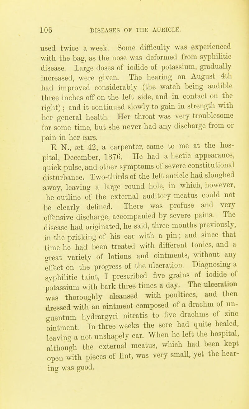 used twice a week. Some difficulty was experienced with the bag, as the nose was deformed from syphilitic disease. Large doses of iodide of potassium, gradually increased, were given. The hearing on August 4th had improved considerably (the watch being audible three inches off on the left side, and in contact on the right); and it continued slowly to gain in strength with her general health. Her throat was very troublesome for some time, but she never had any discharge from or pain in her ears. E. 1ST., set. 42, a carpenter, came to me at the hos- pital, December, 1876. He had a hectic appearance, quick pulse, and other symptoms of severe constitutional disturbance. Two-thirds of the left auricle had sloughed away, leaving a large round hole, in which, however, he outline of the external auditory meatus could not be clearly defined. There was profuse and very offensive discharge, accompanied by severe pains. The disease had originated, he said, three months previously, in the pricking of his ear with a pin; and since that time he had been treated with different tonics, and a great variety of lotions and ointments, without any effect on the progress of the ulceration. Diagnosing a syphilitic taint, I prescribed five grains of iodide of potassium with bark three times a day. The ulceration was thoroughly cleansed with poultices, and then dressed with an ointment composed of a drachm of un- guentum hydrargyri nitratis to five drachms of zinc ointment. In three weeks the sore had quite healed, leaving a not unshapely ear. When he left the hospital, although the external meatus, which had been kept open with pieces of lint, was very small, yet the hear- ing was good.