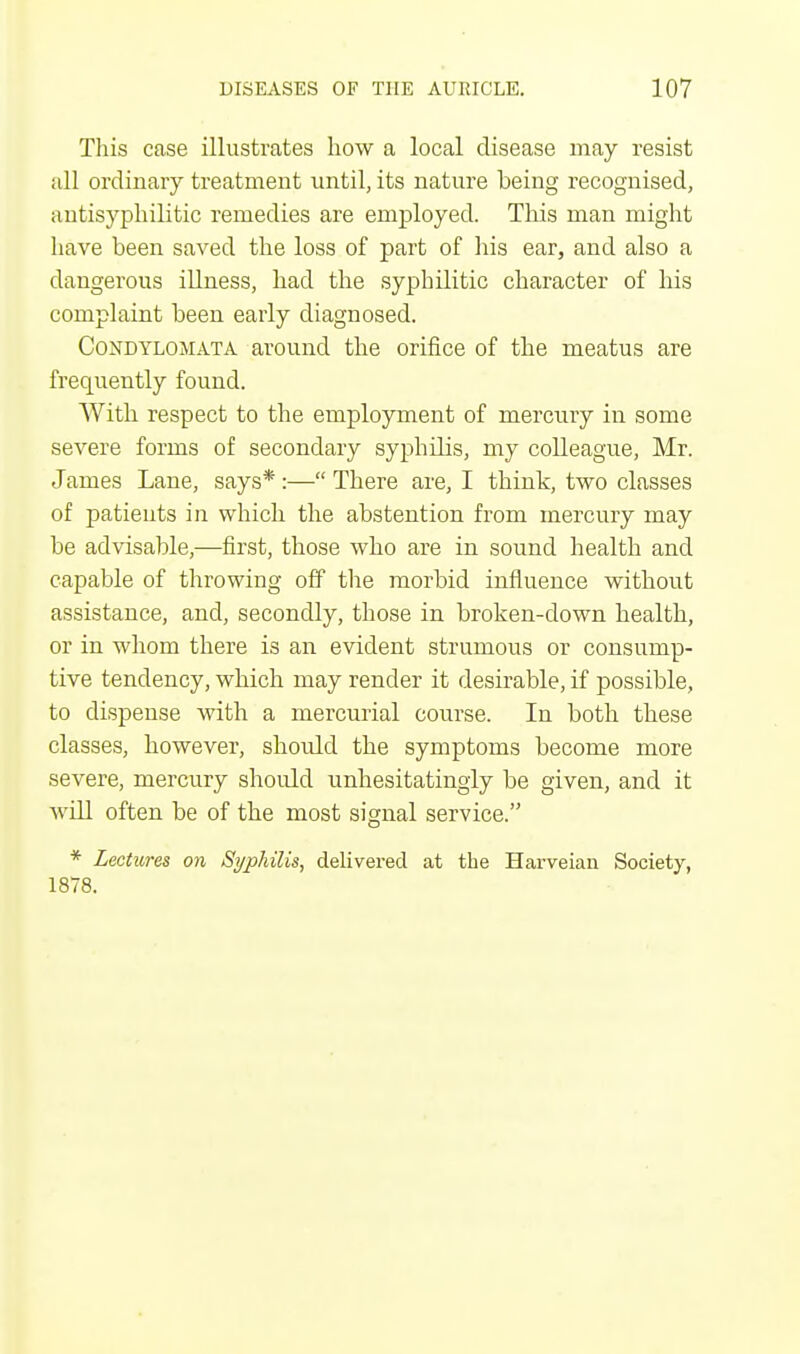 This case illustrates how a local disease may resist all ordinary treatment until, its nature heing recognised, autisyphilitic remedies are employed. This man might have been saved the loss of part of his ear, and also a dangerous illness, had the syphilitic character of his complaint been early diagnosed. Condylomata around the orifice of the meatus are frequently found. With respect to the employment of mercury in some severe forms of secondary syphilis, my colleague, Mr. James Lane, says* :— There are, I think, two classes of patients in which the abstention from mercury may be advisable,—first, those who are in sound health and capable of throwing off the morbid influence without assistance, and, secondly, those in broken-down health, or in whom there is an evident strumous or consump- tive tendency, which may render it desirable, if possible, to dispense with a mercurial course. In both these classes, however, should the symptoms become more severe, mercury should unhesitatingly be given, and it will often be of the most signal service. * Lectures on Syphilis, delivered at the Harveian Society, 1878.