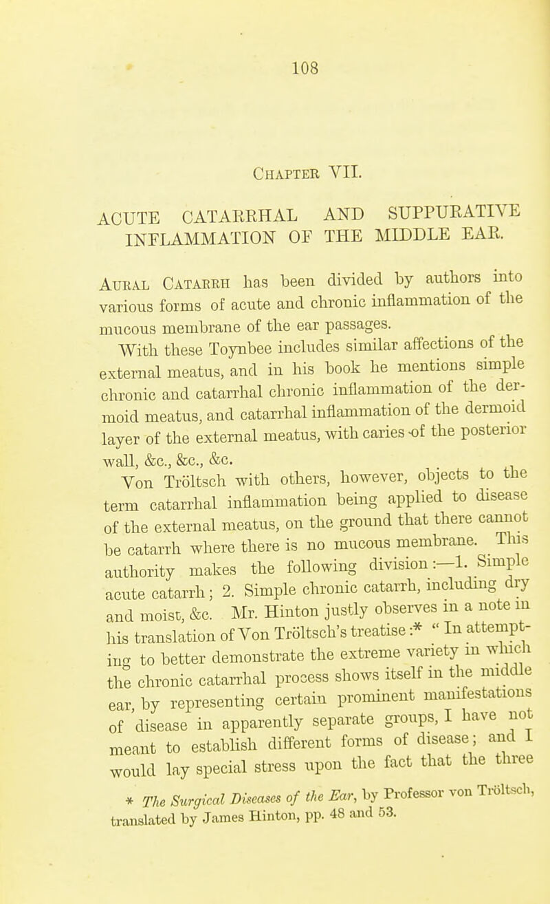 Chapter VII. ACUTE CATAERHAL AND SUPPURATIVE INFLAMMATION OF THE MIDDLE EAR. Aural Catarrh has been divided by authors into various forms of acute and chronic inflammation of the mucous membrane of the ear passages. With these Toynbee includes similar affections of the external meatus, and in his book he mentions simple chronic and catarrhal chronic inflammation of the der- moid meatus, and catarrhal inflammation of the dermoid layer of the external meatus, with caries -of the posterior wall, &c, &c, &c. Von Troltsch with others, however, objects to the term catarrhal inflammation being applied to disease of the external meatus, on the ground that there cannot be catarrh where there is no mucous membrane. This authority makes the following division:—L Simple acute catarrh; 2. Simple chronic catarrh, iucluding dry and moist, &c. Mr. Hinton justly observes m a note m his translation of Von Troltsch's treatise :* - In attempt- in^ to better demonstrate the extreme variety m which the chronic catarrhal process shows itself in the middle ear by representing certain prominent manifestations of disease in apparently separate groups, I have not meant to establish different forms of disease; and 1 would lay special stress upon the fact that the three * The Surgical Diseases of the Ear, by Professor von Troltsch, translated by James Hinton, pp. 48 and 53.