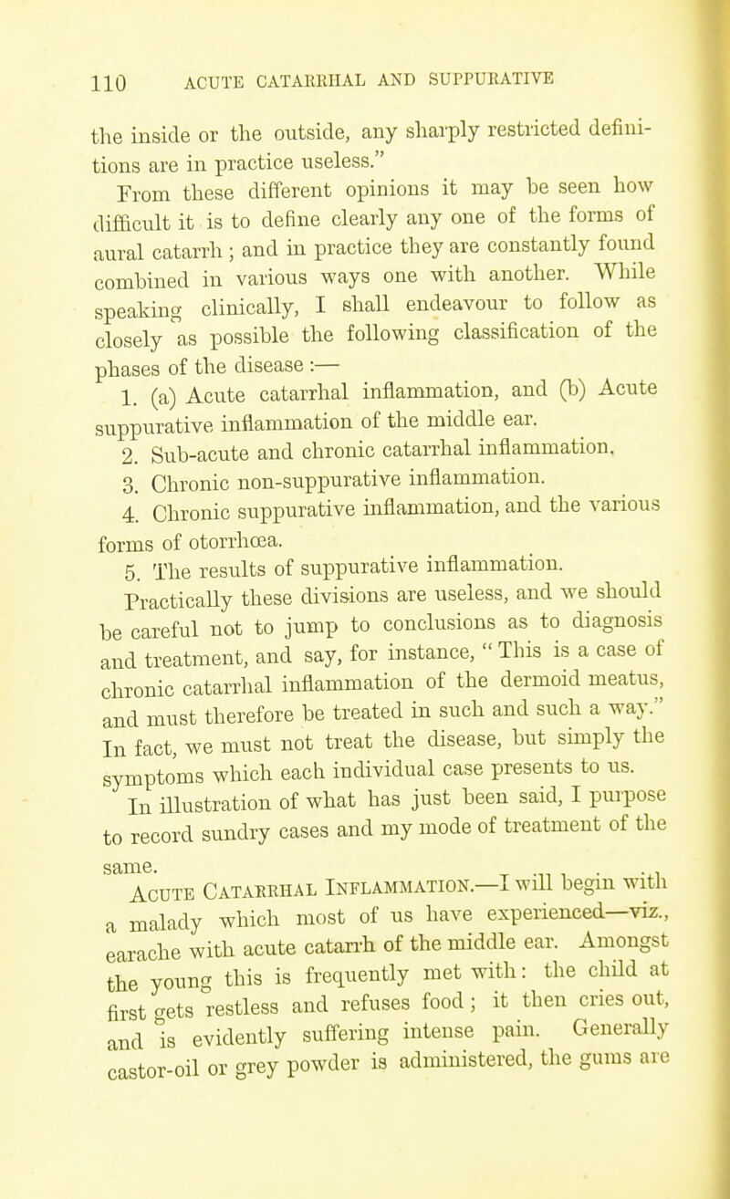 the inside or the outside, any sharply restricted defini- tions are in practice useless. From these different opinions it may be seen how difficult it is to define clearly any one of the forms of aural catarrh ; and in practice they are constantly found combined in various ways one with another. While speaking clinically, I shall endeavour to follow as closely as possible the following classification of the phases of the disease :— 1. (a) Acute catarrhal inflammation, and (b) Acute suppurative inflammation of the middle ear. 2. Sub-acute and chronic catarrhal inflammation. 3. Chronic non-suppurative inflammation. 4. Chronic suppurative inflammation, and the various forms of otorrhcea. 5. The results of suppurative inflammation. Practically these divisions are useless, and we should he careful not to jump to conclusions as to diagnosis and treatment, and say, for instance,  This is a case of chronic catarrhal inflammation of the dermoid meatus, and must therefore be treated in such and such a way. In fact, we must not treat the disease, but simply the symptoms which each individual case presents to us. In illustration of what has just been said, I purpose to record sundry cases and my mode of treatment of the same- t -ii i Acute Catarrhal Inflammation.—I wdl begin with a malady which most of us have experienced—viz., earache with acute catarrh of the middle ear. Amongst the young this is frequently met with: the child at first trets restless and refuses food; it then cries out, and is evidently suffering intense pain. Generally castor-oil or grey powder is administered, the gums are