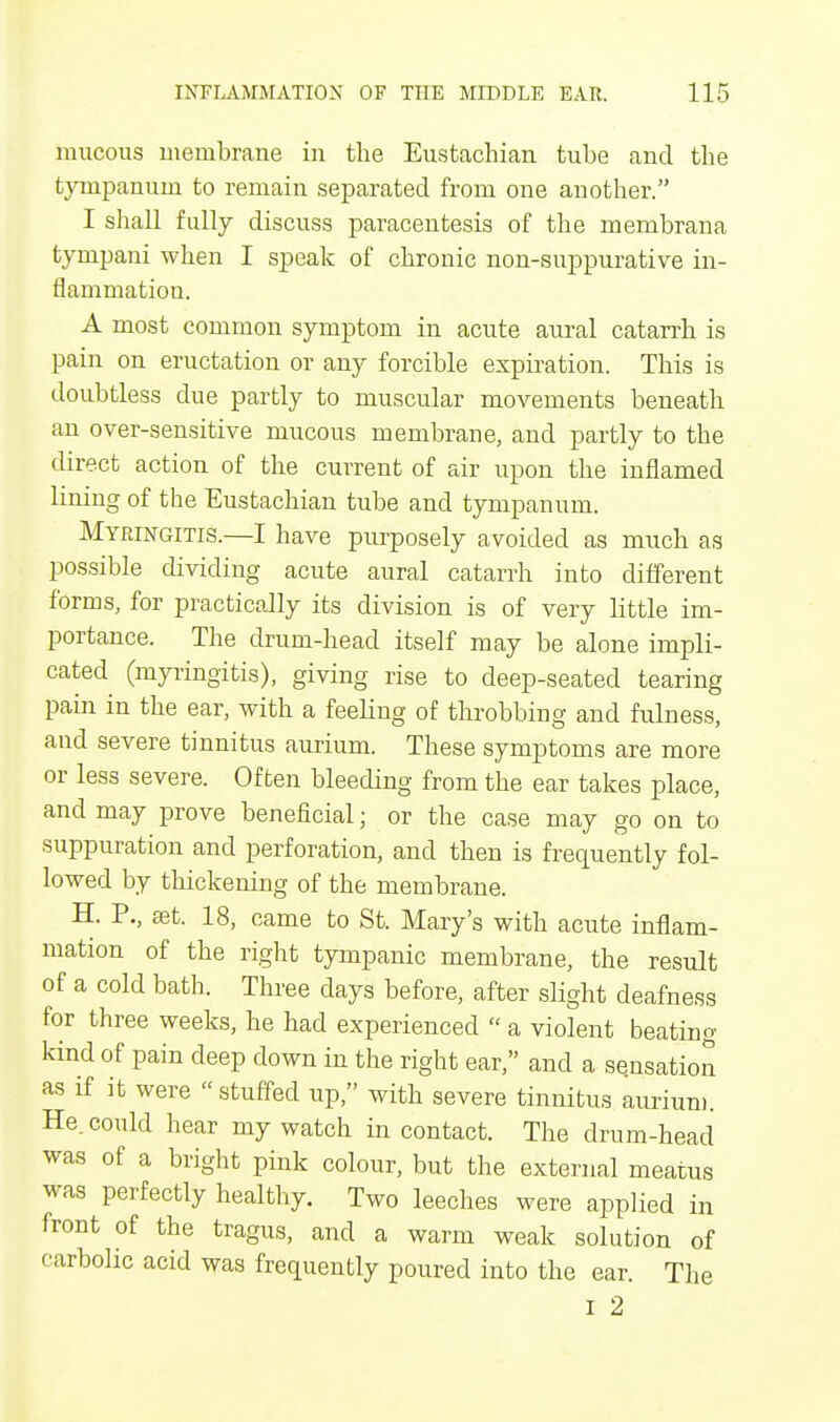 mucous membrane in the Eustachian tube and the tympanum to remain separated from one another. I shall fully discuss paracentesis of the membrana tympani when I speak of chronic non-suppurative in- flammation. A most common symptom in acute aural catarrh is pain on eructation or any forcible expiration. This is doubtless due partly to muscular movements beneath an over-sensitive mucous membrane, and partly to the direct action of the current of air upon the inflamed lining of the Eustachian tube and tympanum. Myringitis.—I have purposely avoided as much as possible dividing acute aural catarrh into different forms, for practically its division is of very little im- portance. The drum-head itself may be alone impli- cated (myringitis), giving rise to deep-seated tearing pain in the ear, with a feeling of throbbing and fulness, and severe tinnitus aurium. These symptoms are more or less severe. Often bleeding from the ear takes place, and may prove beneficial; or the case may go on to suppuration and perforation, and then is frequently fol- lowed by thickening of the membrane. H. P., set. 18, came to St. Mary's with acute inflam- mation of the right tympanic membrane, the result of a cold bath. Three days before, after slight deafness for three weeks, he had experienced  a violent beating kind of pain deep down in the right ear, and a sensation as if it were stuffed up, with severe tinnitus aurium. He. could hear my watch in contact. The drum-head was of a bright pink colour, but the external meatus was perfectly healthy. Two leeches were applied in front of the tragus, and a warm weak solution of carbolic acid was frequently poured into the ear. The I 2