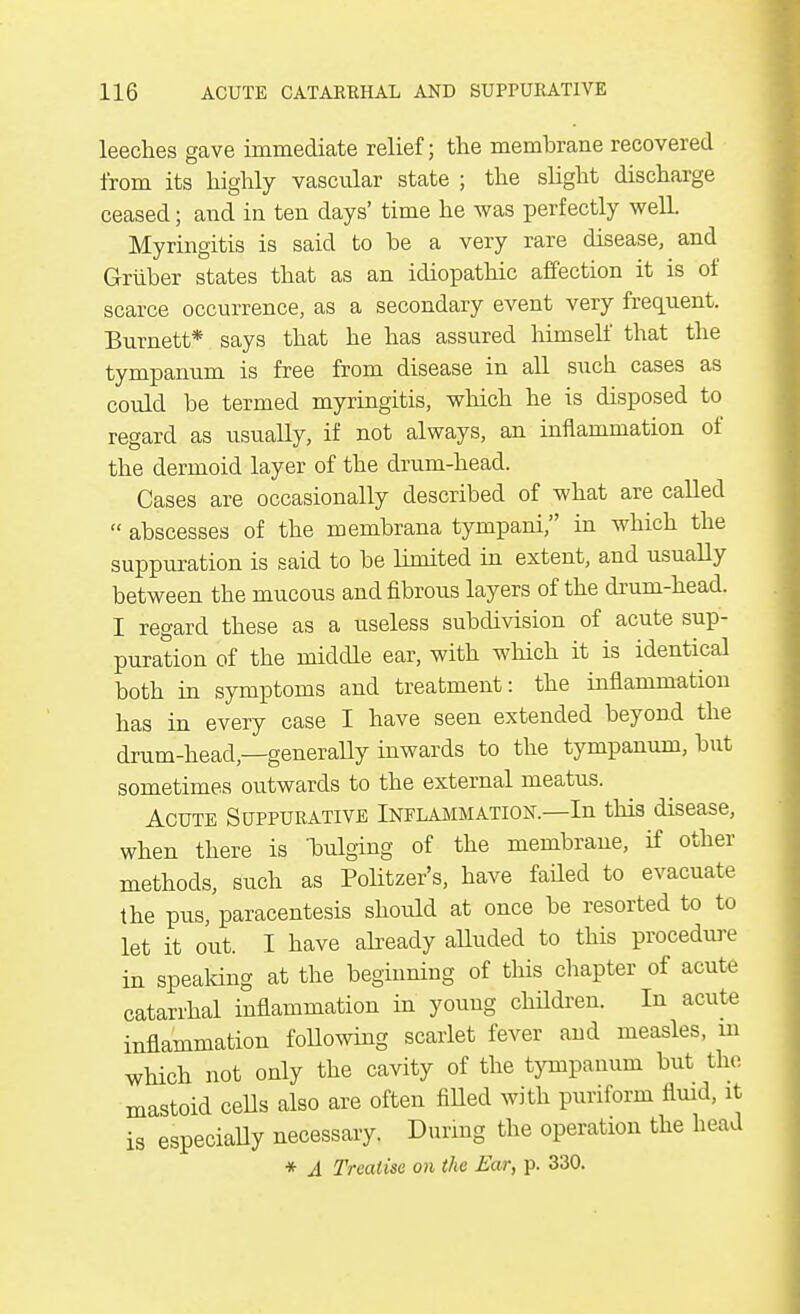 leeches gave immediate relief; the membrane recovered from its highly vascular state ; the slight discharge ceased; and in ten days' time he was perfectly well. Myringitis is said to be a very rare disease, and Griiber states that as an idiopathic affection it is of scarce occurrence, as a secondary event very frequent. Burnett* says that he has assured himself that the tympanum is free from disease in all such cases as could be termed myringitis, which he is disposed to regard as usually, if not always, an inflammation of the dermoid layer of the drum-head. Cases are occasionally described of what are called  abscesses of the membrana tympani, in which the suppuration is said to be limited in extent, and usually between the mucous and fibrous layers of the drum-head. I regard these as a useless subdivision of acute sup- puration of the middle ear, with which it is identical both in symptoms and treatment: the inflammation has in every case I have seen extended beyond the drum-head,—generally inwards to the tympanum, but sometimes outwards to the external meatus. Acute Suppurative Inflammation.—In this disease, when there is bulging of the membrane, if other methods, such as Politzer's, have faded to evacuate the pus, paracentesis should at once be resorted to to let it out. I have already alluded to this procedure in speaking at the beginning of this chapter of acute catarrhal inflammation in young children. In acute inflammation following scarlet fever and measles, in which not only the cavity of the tympanum but the mastoid cells also are often filled with puriform fluid, it is especially necessary. During the operation the head * A Treatise on the Ear, p. 330.