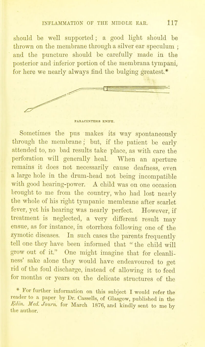 should be well supported; a good light should be thrown on the membrane through a silver ear speculum ; and the puncture should be carefully made in the posterior and inferior portion of the membrana tympani, for here we nearly always find the bulging greatest.* PARACENTESIS KNIFE. Sometimes the pus makes its way spontaneously through the membrane;' but, if the patient be early attended to, no bad results take place, as with care the perforation will generally heal. When an aperture remains it does not necessarily cause deafness, even a large hole in the drum-head not being incompatible with good hearing-power. A child was on one occasion brought to me from the country, who had lost nearly the whole of his right tympanic membrane after scarlet fever, yet his hearing was nearly perfect. However, if treatment is neglected, a very different result may ensue, as for instance, in otorrhoea following one of the zymotic diseases. In such cases the parents frequently tell one they have been informed that  the child will grow out of it. One might imagine that for cleanli- ness' sake alone they would have endeavoured to get rid of the foul discharge, instead of allowing it to feed for months or years on the delicate structures of the * For further information on this subject I would refer the reader to a paper by Dr. Cassells, of Glasgow, published in the Edin. Med.Journ. for March 1876, and kindly sent to me by the author.