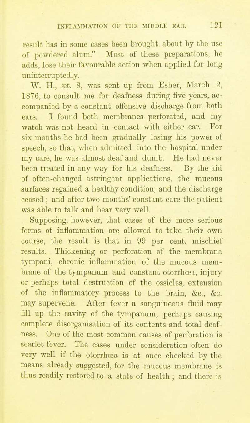 result has in some cases been brought about by the use of powdered alum. Most of these preparations, he adds, lose their favourable action when applied for long uninterruptedly. W. H.; set. 8, was sent up from Esher, March 2, 1876, to consult me for deafness during five years, ac- companied by a constant offensive discharge from both ears. I found both membranes perforated, and my watch was not heard in contact with either ear. For six months he had been gradually losing his power of speech, so that, when admitted into the hospital under my care, he was almost deaf and dumb. He had never been treated in any way for his deafness. By the aid of often-changed astringent applications, the mucous surfaces regained a healthy condition; and the discharge ceased ; and after two months' constant care the patient was able to talk and hear very well. Supposing, however, that cases of the more serious forms of inflammation are allowed to take their own course, the result is that in 99 per cent, mischief results. Thickening or perforation of the membrana tympani, chronic inflammation of the mucous mem- brane of the tympanum and constant otorrhcea, injury or perhaps total destruction of the ossicles, extension of the inflammatory process to the brain, &c, &c. may supervene. After fever a sanguineous fluid may fill up the cavity of the tympanum, perhaps causing complete disorganisation of its contents and total deaf- ness. One of the most common causes of perforation is scarlet fever. The cases under consideration often do very well if the otorrhoea is at once checked by the means already suggested, for the mucous membrane is thus readily restored to a state of health ; and there is