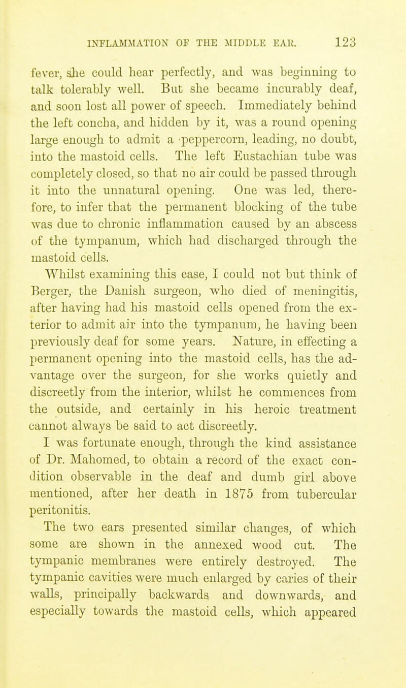 fever, she could hear perfectly, and was beginning to talk tolerably well. But she became incurably deaf, and soon lost all power of speech. Immediately behind the left concha, and hidden by it, was a round opening large enough to admit a peppercorn, leading, no doubt, into the mastoid cells. The left Eustachian tube was completely closed, so that no air could be passed through it into the unnatural opening. One was led, there- fore, to infer that the permanent blocking of the tube was due to chronic inflammation caused by an abscess of the tympanum, which had discharged through the mastoid cells. Whilst examining this case, I could not but think of Berger, the Danish surgeon, who died of meningitis, after having had his mastoid cells opened from the ex- terior to admit air into the tympanum, he having been previously deaf for some years. Nature, in effecting a permanent opening into the mastoid cells, has the ad- vantage over the surgeon, for she works quietly and discreetly from the interior, whilst he commences from the outside, and certainly in his heroic treatment cannot always be said to act discreetly. I was fortunate enough, through the kind assistance of Dr. Mahomed, to obtain a record of the exact con- dition observable in the deaf and dumb girl above mentioned, after her death in 1875 from tubercular peritonitis. The two ears presented similar changes, of which some are shown in the annexed wood cut. The tympanic membranes were entirely destroyed. The tympanic cavities were much enlarged by caries of their walls, principally backwards and downwards, and especially towards the mastoid cells, which appeared