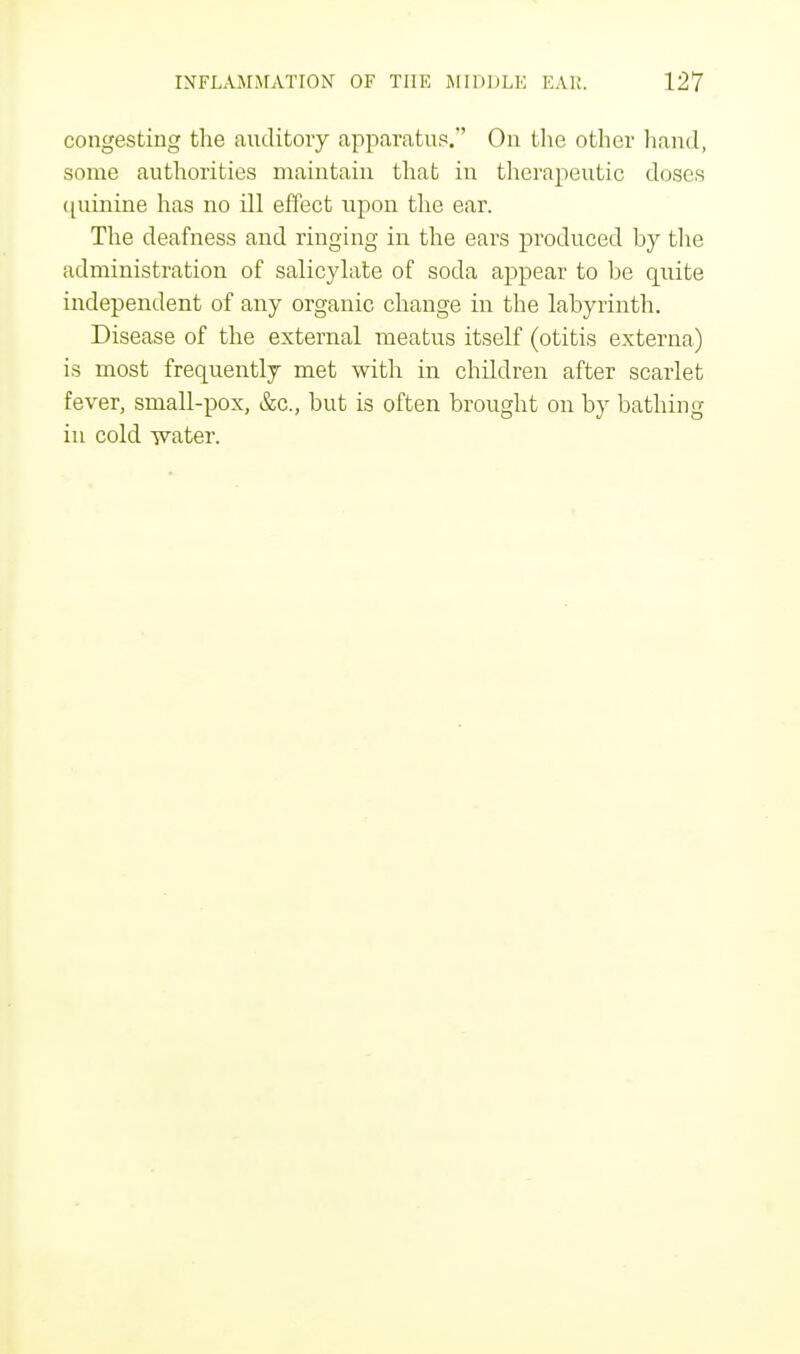 congesting the auditory apparatus.' On the other hand, some authorities maintain that in therapeutic doses quinine has no ill effect upon the ear. The deafness and ringing in the ears produced by the administration of salicylate of soda appear to be quite independent of any organic change in the labyrinth. Disease of the external meatus itself (otitis externa) is most frequently met with in children after scarlet fever, small-pox, &c, but is often brought on by bathing in cold Tvater.