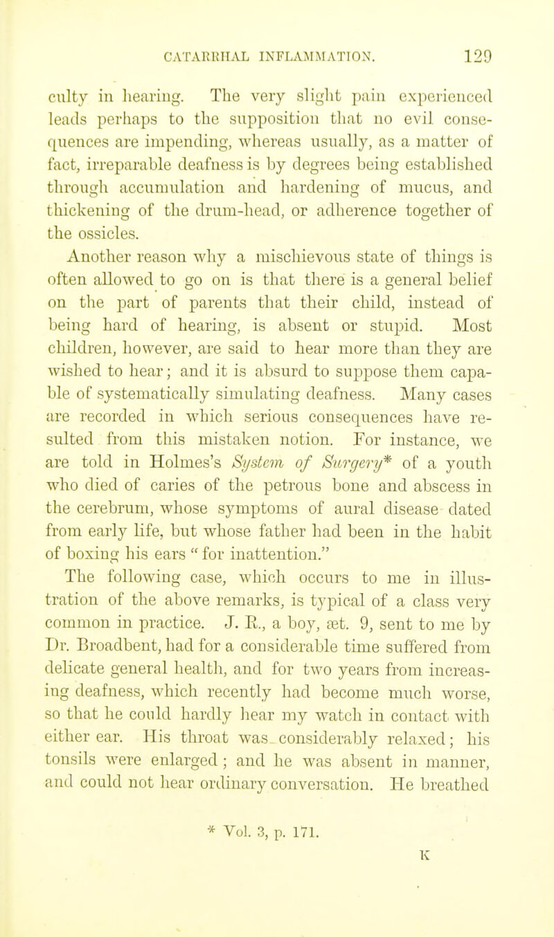 culty in hearing. The very slight pain experienced leads perhaps to the supposition that no evil conse- quences are impending, whereas usually, as a matter of fact, irreparable deafness is by degrees being established through accumulation and hardening of mucus, and thickening of the drum-head, or adherence together of the ossicles. Another reason why a mischievous state of things is often allowed to go on is that there is a general belief on the part of parents that their child, instead of being hard of hearing, is absent or stupid. Most children, however, are said to hear more than they are wished to hear; and it is absurd to suppose them capa- ble of systematically simulating deafness. Many cases are recorded in which serious consecmences have re- sulted from this mistaken notion. For instance, we are told in Holmes's System of Surgery* of a youth who died of caries of the petrous bone and abscess in the cerebrum, whose symptoms of aural disease dated from early life, but whose father had been in the habit of boxing his ears  for inattention. The following case, which occurs to me in illus- tration of the above remarks, is typical of a class very common in practice. J. E., a boy, ast. 9, sent to me by Dr. Broadbent, had for a considerable time suffered from delicate general health, and for two years from increas- ing deafness, which recently had become much worse, so that he could hardly hear my watch in contact- with either ear. His throat was_ considerably relaxed; his tonsils were enlarged; and he was absent in manner, and could not hear ordinary conversation. He breathed * Vol. 3, p. 171. K