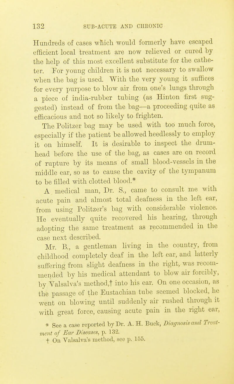 Hundreds of cases which would formerly have escaped efficient local treatment are now relieved or cured by the help of this most excellent substitute for the cathe- ter. For young children it is not necessary to swallow when the bag is used. With the very young it suffices for every purpose to blow air from one's lungs through a piece of india-rubber tubing (as Hinton first sug- gested) instead of from the bag—a proceeding quite as efficacious and not so likely to frighten. The Politzer bag may be used with too much force, especially if the patient be allowed heedlessly to employ it on himself. It is desirable to inspect the drum- head before the use of the bag, as cases are on record of rupture by its means of small blood-vessels in the middle ear, so as to cause the cavity of the tympanum to be filled with clotted blood* A medical man, Dr. S., came to consult me with acute pain and almost total deafness in the left ear, from using Politzer's bag with considerable violence. He eventually quite recovered his hearing, through adopting the same treatment as recommended in the case next described. Mr. B., a gentleman living in the country, from childhood completely deaf in the left ear, and latterly suffering from slight deafness in the right, was recom- mended by his medical attendant to blow air forcibly, by Valsalva's method,t into his ear. On one occasion, as the passage of the Eustachian tube seemed blocked, he went on blowing until suddenly air rushed through it with great force, causing acute pain in the right ear, * See a case reported by Dr. A. H. Buck, Diagmsis and Treat- ment of Ear Diseases, p. 132. t On Valsalva's method, see p. 155.