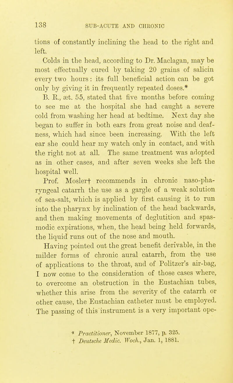 tions of constantly inclining the head to the right and left. Colds in the head, according to Dr. Maclagan, may be most effectually cured by taking 20 grains of salicin every two hours: its full beneficial action can be got only by giving it in frequently repeated doses.* B. R, set. 55, stated that five months before coming to see me at the hospital she had caught a severe cold from washing her head at bedtime. Next day she began to suffer in both ears from great noise and deaf- ness, which had since been increasing. With the left ear she could hear my watch only in contact, and with the right not at all. The same treatment was adopted as in other cases, and after seven weeks she left the hospital well. Prof. Moslerf recommends in chronic nasopha- ryngeal catarrh the use as a gargle of a weak solution of sea-salt, which is applied by first causing it to run into the pharynx by inclination of the head backwards, and then making movements of deglutition and spas- modic expirations, when, the head being held forwards, the liquid runs out of the nose and mouth. Having pointed out the great benefit derivable, in the milder forms of chronic aural catarrh, from the use of applications to the throat, and of Politzer's air-bag, I now come to the consideration of those cases where, to overcome an obstruction in the Eustachian tubes, whether this arise from the severity of the catarrh or other cause, the Eustachian catheter must be employed. The passing of this instrument is a very important ope- * Practitioner, November 1877, p. 325. t Deutsche Medic. IVoch., Jan. 1, 1881.