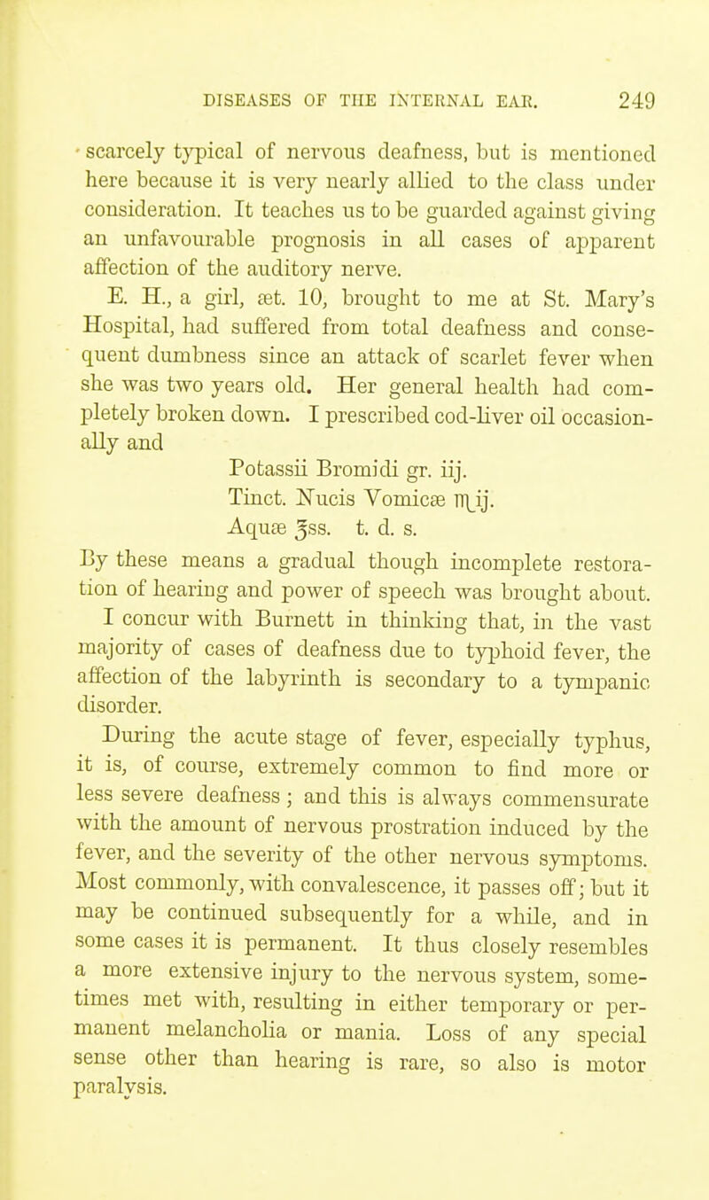 • scarcely typical of nervous deafness, but is mentioned here because it is very nearly allied to the class under consideration. It teaches us to be guarded against giving an unfavourable prognosis in all cases of apparent affection of the auditory nerve. E. H, a girl, aet. 10, brought to me at St. Mary's Hospital, had suffered from total deafness and conse- quent dumbness since an attack of scarlet fever when she was two years old. Her general health had com- pletely broken down. I prescribed cod-liver oil occasion- ally and Potassii Bromidi gr. iij. Tinct. Nucis Vomicae TT\_ij. Aquae Jss. t. d. s. By these means a gradual though incomplete restora- tion of hearing and power of speech was brought about. I concur with Burnett in thinking that, in the vast majority of cases of deafness due to typhoid fever, the affection of the labyrinth is secondary to a tympanic disorder. During the acute stage of fever, especially typhus, it is, of course, extremely common to find more or less severe deafness ; and this is always commensurate with the amount of nervous prostration induced by the fever, and the severity of the other nervous symptoms. Most commonly, with convalescence, it passes off; but it may be continued subsequently for a while, and in some cases it is permanent. It thus closely resembles a more extensive injury to the nervous system, some- times met with, resulting in either temporary or per- manent melancholia or mania. Loss of any special sense other than hearing is rare, so also is motor paralysis.