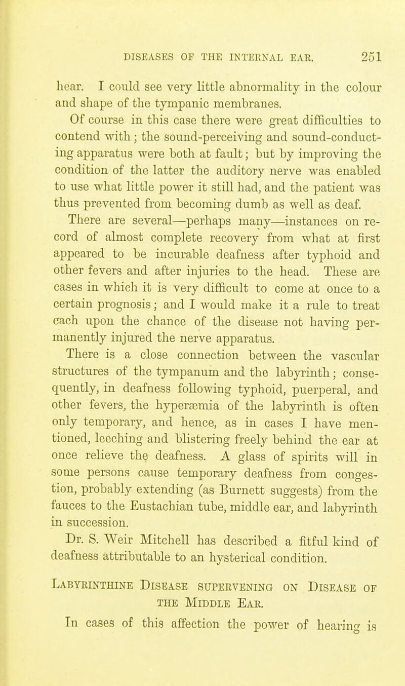 hear. I could see very little abnormality in the colour and shape of the tympanic membranes. Of course in this case there were great difficulties to contend with ; the sound-perceiving and sound-conduct- ing apparatus were both at fault; but by improving the condition of the latter the auditory nerve was enabled to use what little power it still had, and the patient was thus prevented from becoming dumb as well as deaf. There are several—perhaps many—instances on re- cord of almost complete recovery from what at first appeared to be incurable deafness after typhoid and other fevers and after injuries to the head. These are cases in which it is very difficult to come at once to a certain prognosis; and I would make it a rule to treat each upon the chance of the disease not having per- manently injured the nerve apparatus. There is a close connection between the vascular structures of the tympanum and the labyrinth; conse- quently, in deafness following typhoid, puerperal, and other fevers, the hyperemia of the labyrinth is often only temporary, and hence, as in cases I have men- tioned, leeching and blistering freely behind the ear at once relieve the deafness. A glass of spirits will in some persons cause temporary deafness from conges- tion, probably extending (as Burnett suggests) from the fauces to the Eustachian tube, middle ear, and labyrinth in succession. Dr. S. Weir Mitchell has described a fitful kind of deafness attributable to an hysterical condition. Labyrinthine Disease supervening on Disease of the Middle Ear. In cases of this affection the power of hearing is