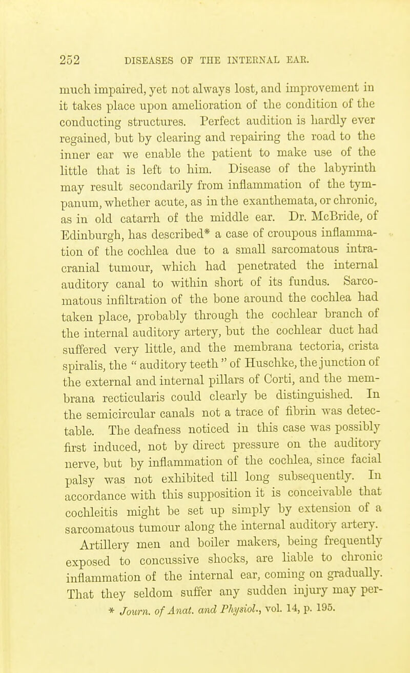 much impaired, yet not always lost, and improvement in it takes place upon amelioration of the condition of the conducting structures. Perfect audition is hardly ever regained, but by clearing and repairing the road to the inner ear we enable the patient to make use of the little that is left to him. Disease of the labyrinth may result secondarily from inflammation of the tym- panum, whether acute, as in the exanthemata, or chronic, as in old catarrh of the middle ear. Dr. McBride, of Edinburgh, has described* a case of croupous inflamma- tion of the cochlea due to a small sarcomatous intra- cranial tumour, which had penetrated the internal auditory canal to within short of its fundus. Sarco- matous infiltration of the bone around the cochlea had taken place, probably through the cochlear branch of the internal auditory artery, but the cochlear duct had suffered very little, and the membrana tectoria, crista spiralis, the  auditory teeth  of Huschke, the junction of the external and internal pillars of Corti, and the mem- brana recticularis could clearly be distinguished. In the semicircular canals not a trace of fibrin was detec- table. The deafness noticed in this case was possibly first induced, not by direct pressure on the auditory nerve, but by inflammation of the cochlea, since facial palsy was not exhibited till long subsequently. In accordance with this supposition it is conceivable that cochleitis might be set up simply by extension of a sarcomatous tumour along the internal auditory artery. Artillery men and boiler makers, being frequently exposed to concussive shocks, are liable to chronic inflammation of the internal ear, coming on gradually. That they seldom suffer any sudden injury may per- * Journ. of Anat. and Physiol., vol. 14, p. 195.