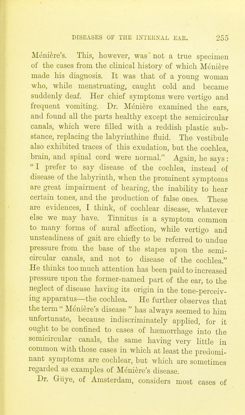 Meniere's. This, however, was not a true specimen of the cases from the clinical history of which Meniere made his diagnosis. It was that of a young woman who, while menstruating, caught cold and became suddenly deaf. Her chief symptoms were vertigo and frequent vomiting. Dr. Meniere examined the ears, and found all the parts healthy except the semicircular canals, which were filled with a reddish plastic sub- stance, replacing the labyrinthine fluid. The vestibule also exhibited traces of this exudation, but the cochlea, brain, and spinal cord were normal. Again, he says: I prefer to say disease of the cochlea, instead of disease of the labyrinth, when the prominent symptoms are great impairment of hearing, the inability to hear certain tones, and the production of false ones. These are evidences, I think, of cochlear disease, whatever else we may have. Tinnitus is a symptom common to many forms of aural affection, while vertigo and unsteadiness of gait are chiefly to be referred to undue pressure from the base of the stapes upon the semi- circular canals, and not to disease of the cochlea. He thinks too much attention has been paid to increased pressure upon the former-named part of the ear, to the neglect of disease having its origin in the tone-perceiv- ing apparatus—the cochlea. He further observes that the term  Meniere's disease  has always seemed to him unfortunate, because indiscriminately applied, for it ought to be confined to cases of haemorrhage into the semicircular canals, the same having very little in common with those cases in which at least the predomi- nant symptoms are cochlear, but which are sometimes regarded as examples of Meniere's disease. Dr. Gliye, of Amsterdam, considers most cases of