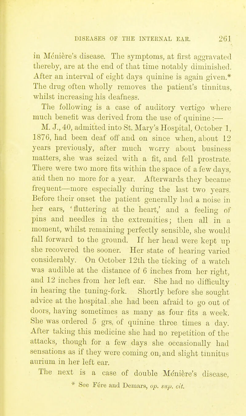 in Meniere's disease. The symptoms, at first aggravated thereby, are at the end of that time notably diminished. After an interval of eight days quinine is again given.* The drug often wholly removes the patient's tinnitus, whilst increasing his deafness. The following is a case of auditory vertigo where much benefit was derived from the use of quinine :— M. J., 40, admitted into St. Mary's Hospital, October 1, 1876, had been deaf off and on since when, about 12 years previously, after much worry about business matters, she was seized with a fit, and fell prostrate. There were two more fits within the space of a few days, and then no more for a year. Afterwards they became frequent—more especially during the last two years. Before their onset the patient generally bad a noise in her ears, 'fluttering at the heart,' and a feeling of pins and needles in the extremities; then all in a moment, whilst remaining perfectly sensible, she would fall forward to the ground. If her head were kept up she recovered the sooner. Her state of hearing varied considerably. On October 12th the ticking of a watch was audible at the distance of 6 inches from her rio-ht and 12 inches from her left ear. She had no difficulty in hearing the tuning-fork. Shortly before she sought advice at the hospital.she had been afraid to go out of doors, having sometimes as many as four fits a week. She was ordered 5 grs. of quinine three times a day. After taking this medicine she had no repetition of the attacks, though for a few days she occasionally had sensations as if they were coming on, and slight tinnitus aurium in her left ear. The next is a ease of double Meniere's disease, * See Fere and Demars, op. sup. cit.