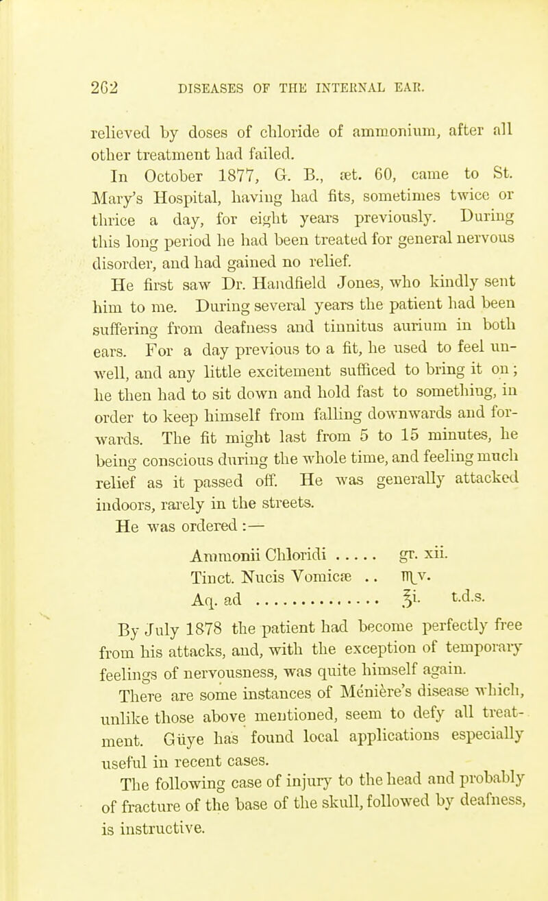 relieved by doses of chloride of ammonium, after all other treatment had failed. In October 1877, G. B., set. 60, came to St. Mary's Hospital, having had fits, sometimes twice or thrice a day, for eight years previously. During this long period he had been treated for general nervous disorder, and had gained no relief. He first saw Dr. Handheld Jones, who kindly sent him to me. During several years the patient had been suffering from deafness and tinnitus aurium in both ears. For a day previous to a fit, he used to feel un- well, and any little excitement sufficed to bring it on; he then had to sit down and hold fast to something, in order to keep himself from falling downwards and for- wards. The fit might last from 5 to 15 minutes, he being conscious during the whole time, and feeling much relief as it passed off. He was generally attacked indoors, rarely in the streets. He was ordered :— Ammonii Chloridi gr. xii. Tinct. Nucis Vomicae .. n]_v. Aq. ad t.d.s. By July 1878 the patient had become perfectly free from his attacks, and, with the exception of temporary feelings of nervousness, was quite himself TheTe are some instances of Meniere's disease which, unlike those above mentioned, seem to defy all treat- ment. Giiye has found local applications especially useful in recent cases. The following case of injury to the head and probably of fracture of the base of the skull, followed by deafness, is instructive.