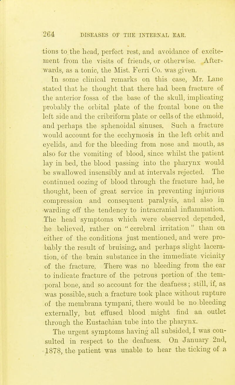 tions to the head, perfect rest, and avoidance of excite- ment from the visits of friends, or otherwise. After- wards, as a tonic, the Mist. Ferri Co. was given. In some clinical remarks on this case, Mr. Lane stated that he thought that there had been fracture of the anterior fossa of the base of the skull, implicating probably the orbital plate of the frontal bone on the left side and the cribriform plate or cells of the ethmoid, and perhaps the sphenoidal sinuses. Such a fracture would account for the ecchymosis in the left orbit and eyelids, and for the bleeding from nose and mouth, as also for the vomiting of blood, since whilst the patieut lay in bed, the blood passing into the pharynx would be swallowed insensibly and at intervals rejected. The continued oozing of blood through the fracture had, he thought, been of great service in preventing injurious compression and consequent paralysis, and also in warding off the tendency to intracranial inflammation. The head symptoms which were observed depended, he believed, rather on  cerebral irritation than on either of the conditions just mentioned, and were, pro- bably the result of bruising, and perhaps slight lacera- tion, of the brain substance in the immediate vicinity of the fracture. There was no bleeding from the ear to indicate fracture of the petrous portion of the tem- poral bone, and so account for the deafness; still, if, as was possible, such a fracture took place without rupture of the membrana tympani, there would be no bleeding externally, but effused blood might find an outlet through the Eustachian tube into the pharynx. The urgent symptoms having all subsided, I was con- sulted in respect to the deafness. On January 2nd, 1878, the patient was unable to hear the ticking of a