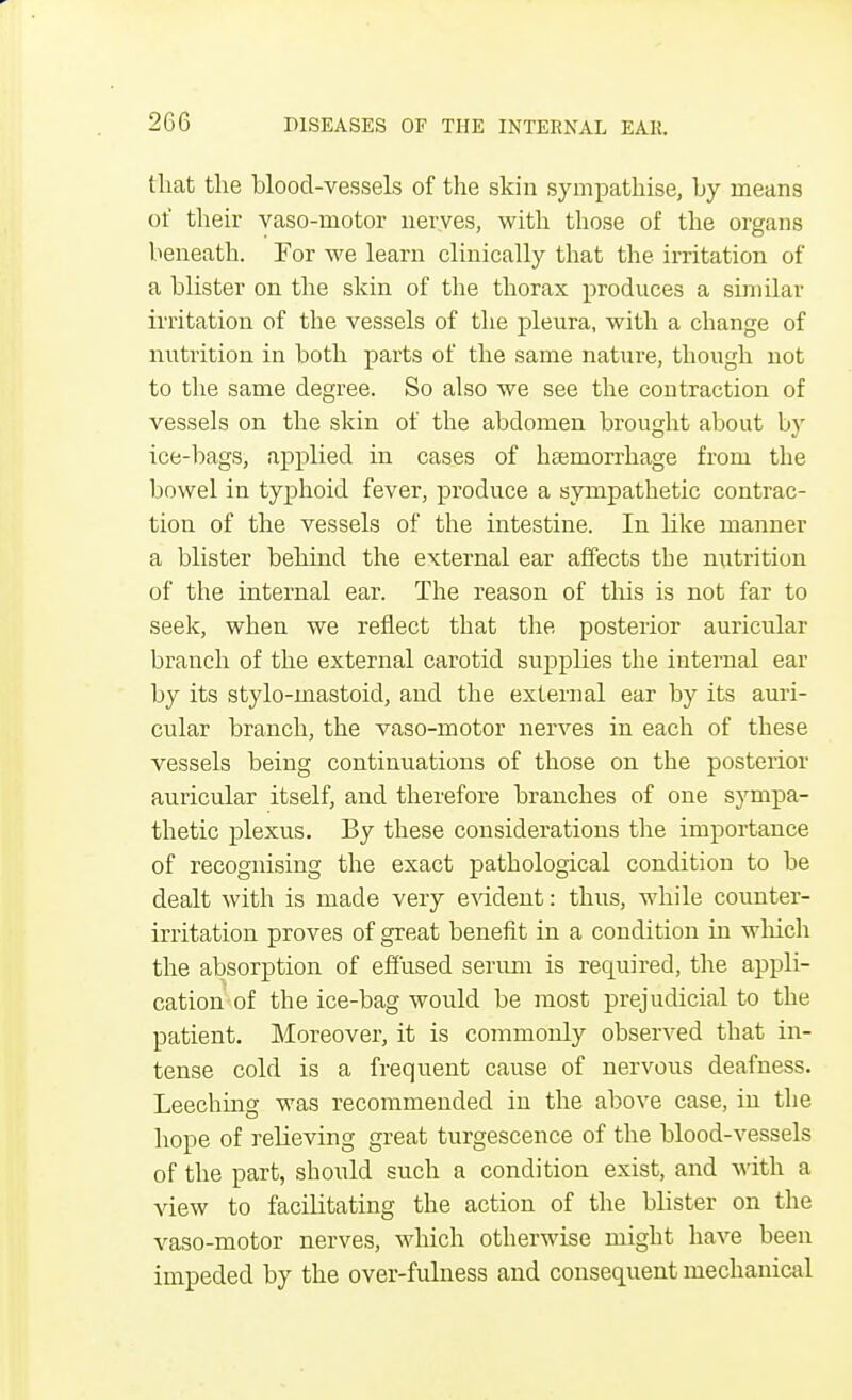 that the blood-vessels of the skin sympathise, by means of their vaso-motor nerves, with those of the organs beneath. For we learn clinically that the hritation of a blister on the skin of the thorax produces a similar irritation of the vessels of the pleura, with a change of nutrition in both parts of the same nature, though not to the same degree. So also we see the contraction of vessels on the skin of the abdomen brought about by ice-bags, applied in cases of haemorrhage from the bowel in typhoid fever, produce a sympathetic contrac- tion of the vessels of the intestine. In like manner a blister behind the external ear affects the nutrition of the internal ear. The reason of this is not far to seek, when we reflect that the posterior auricular branch of the external carotid supplies the internal ear by its stylo-mastoid, and the external ear by its auri- cular branch, the vaso-motor nerves in each of these vessels being continuations of those on the posterior auricular itself, and therefore branches of one sympa- thetic plexus. By these considerations the importance of recognising the exact pathological condition to be dealt with is made very evident: thus, while counter- irritation proves of great benefit in a condition in which the absorption of effused serum is required, the appli- cation of the ice-bag would be most prejudicial to the patient. Moreover, it is commonly observed that in- tense cold is a frequent cause of nervous deafness. Leeching was recommended in the above case, in the hope of relieving great turgescence of the blood-vessels of the part, should such a condition exist, and with a view to facilitating the action of the blister on the vaso-motor nerves, which otherwise might have been impeded by the over-fulness and consequent mechanical