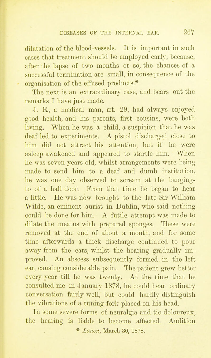 dilatation of the blood-vessels. It is important in such cases that treatment should be employed early, because, after the lapse of two months or so, the chances of a successful termination are small, in consecpaence of the organisation of the effused products.* The next is an extraordinary case, and bears out the remarks I have just made. J. E., a medical man, aet. 29, had always enjoyed good health, and his parents, first cousins, were both living. When he was a child, a suspicion that he was deaf led to experiments. A pistol discharged close to him did not attract his attention, but if he were asleep awakened and appeared to startle him. When he was seven years old, whilst arrangements were being made to send him to a deaf and dumb institution, he was one clay observed to scream at the banging- to of a hall door. From that time he began to hear a little. He was now brought to the late Sir Wdliam Wilde, an eminent aurist in Dublin, who said nothing coidd be done for him. A futile attempt was made to dilate the meatus with prepared sponges. These were removed at the end of about a month, and for some time afterwards a thick discharge continued to pour away from the ears, whilst the hearing gradually im- proved. An abscess subsequently formed in the left ear, causing considerable pain. The patient grew better every year till he was twenty. At the time that he consulted me in January 1878, he could hear ordinary conversation fairly well, but could hardly distinguish the vibrations of a tuning-fork placed on his head. In some severe forms of neuralgia and tic-doloureux, the hearing is liable to become affected. Audition * Lancet, March 30, 1878.