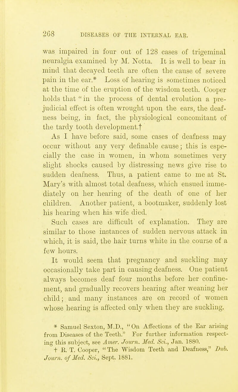 was impaired in four out of 128 cases of trigeminal neuralgia examined by M. Notta. It is well to Lear in mind that decayed teeth are often the cause of severe pain in the ear.* Loss of hearing is sometimes noticed at the time of the eruption of the wisdom teeth. Cooper holds that  in the process of dental evolution a pre- judicial effect is often wrought upon the ears, the deaf- ness being, in fact, the physiological concomitant of the tardy tooth development.f As I have before said, some cases of deafness may occur without any very definable cause; this is espe- cially the case in women, in whom sometimes very slight shocks caused by distressing news give rise to sudden deafness. Thus, a patient came to me at St. Mary's with almost total deafness, which ensued imme- diately on her hearing of the death of one of her children. Another patient, a bootmaker, suddenly lost his hearing when his wife died. Such cases are difficult of explanation. They are similar to those instances of sudden nervous attack in which, it is said, the hair turns white in the course of a few hours. It would seem that pregnancy and suckling may occasionally take part in causing deafness. One patient always becomes deaf four months before her confine- ment, and gradually recovers hearing after weaning her child; and many instances are on record of women whose hearing is affected only when they are suckling. * Samuel Sexton, M.D., On Affections of the Ear arising from Diseases of the Teeth. For further information respect- ing this subject, see Amer. Joum. Med, Sci., Jan. 1880. t R. T. Gooper, The Wisdom Teeth and Deafness, Dub. Joum. of Med. Sci., Sept. 1881.