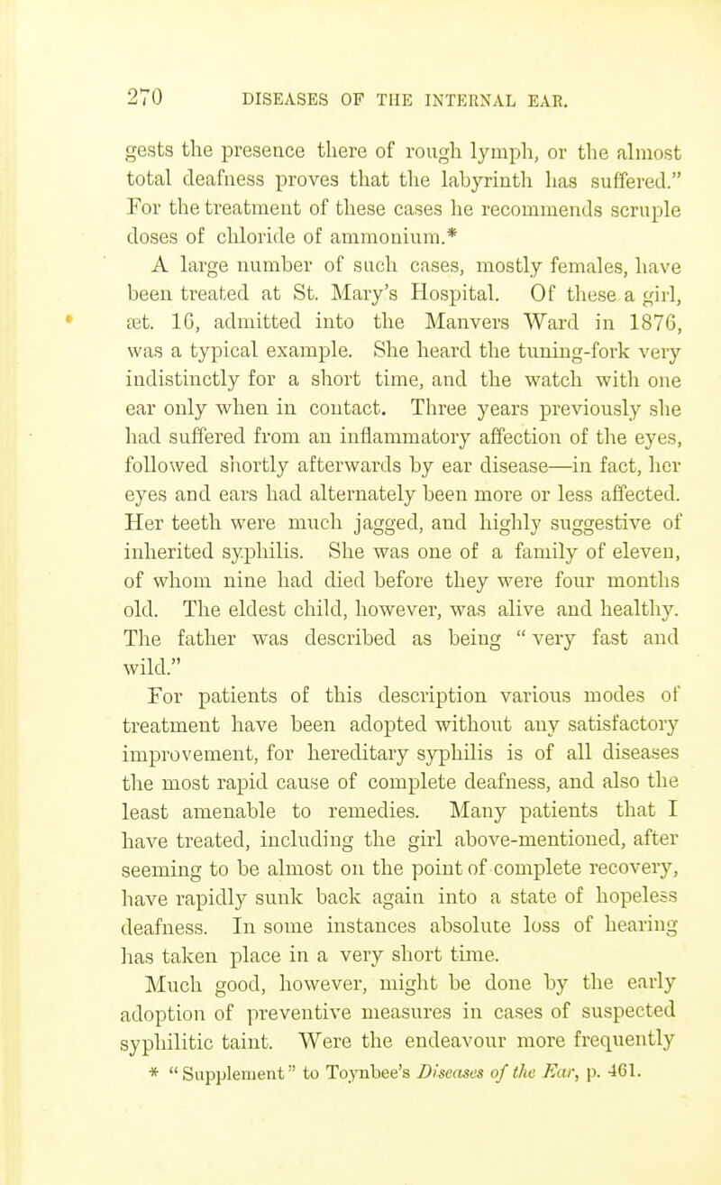 gests the presence there of rough lymph, or the almost total deafness proves that the labyrinth has suffered. For the treatment of these cases he recommends scruple doses of chloride of ammonium.* A large number of such cases, mostly females, have been treated at St. Mary's Hospital. Of these a girl, tet. 1G, admitted into the Manvers Ward in 1876, was a typical example. She heard the tuning-fork very indistinctly for a short time, and the watch with one ear only when in contact. Three years previously she had suffered from an inflammatory affection of the eyes, followed shortly afterwards by ear disease—in fact, her eyes and ears had alternately been more or less affected. Her teeth were much jagged, and highly suggestive of inherited syphilis. She was one of a family of eleven, of whom nine had died before they were four months old. The eldest child, however, was alive and healthy. The father was described as being  very fast and wild. Tor patients of this description various modes of treatment have been adopted without any satisfactory improvement, for hereditary syphilis is of all diseases the most rapid cause of complete deafness, and also the least amenable to remedies. Many patients that I have treated, including the girl above-mentioned, after seeming to be almost on the point of complete recovery, have rapidly sunk back again into a state of hopeless deafness. In some instances absolute loss of hearing has taken place in a very short time. Much good, however, might be done by the early adoption of preventive measures in cases of suspected syphilitic taint. Were the endeavour more frequently *  Supplement to Toynbee's Diseases of the Ear, p. 461.