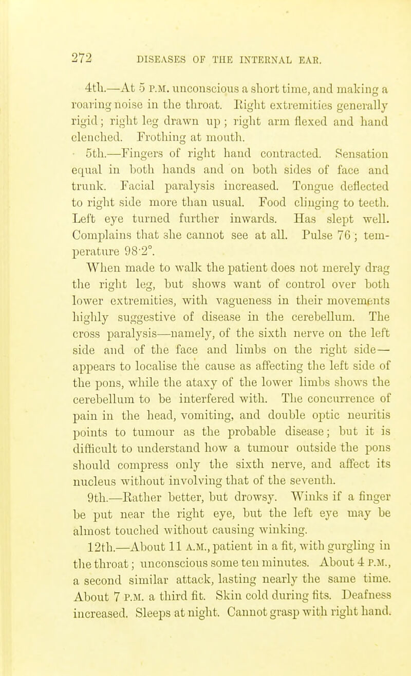 4th.—At 5 p.m. unconscious a short time, and making a roaring noise in the throat. Right extremities generally rigid; right leg drawn up ; right arm flexed and hand clenched. Frothing at month. • 5th.—Fingers of right hand contracted. Sensation equal in both hands and on both sides of face and trunk. Facial paralysis increased. Tongue deflected to right side more than usual. Food clinoino; to teeth. o o o Left eye turned further inwards. Has slept well. Complains that she cannot see at all. Pulse 76 ; tem- perature 98'2°. When made to walk the patient does not merely drag the right leg, but shows want of control over both lower extremities, with vagueness in their movements highly suggestive of disease in the cerebellum. The cross paralysis—namely, of the sixth nerve on the left side and of the face and limbs on the right side— appears to localise the cause as affecting the left side of the pons, while the ataxy of the lower limbs shows the cerebellum to be interfered with. The concurrence of pain in the head, vomiting, and double optic neuritis points to tumour as the probable disease; but it is difficult to understand how a tumour outside the pons should compress only the sixth nerve, and affect its nucleus without involving that of the seventh. 9th.—Rather better, but drowsy. Winks if a finger be put near the right eye, but the left eye may be almost touched without causing winking. 12th.—About 11 A.M., patient in a fit, with gurgling in the throat; unconscious some ten minutes. About 4 p.m., a second similar attack, lasting nearly the same time. About 7 P.M. a third fit. Skin cold during fits. Deafness increased. Sleeps at night. Cannot grasp with right hantl.
