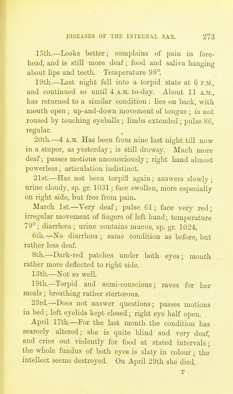 15th.—Looks better; complains of pain in fore- head, and is still more deaf; food and saliva haneine about hps and teeth. Temperature 98°. 19th.—Last night fell into a torpid state at 6 p.m., and continued so until 4 A.M. to-day. About 11 A.M., has returned to a similar condition : lies on back, with mouth open; up-and-down movement of tongue ; is not roused by touching eyeballs ; limbs extended; pulse 86, regular. 20th.—4 a.m. Has been from nine last night till now in a stupor, as yesterday; is still drowsy. Much more deaf; passes motions unconsciously; right hand almost powerless; articulation indistinct. 21st.—Has not been torpid again; answers slowly; urine cloudy, sp. gr. 1031; face swollen, more especially on right side, but free from pain. March 1st.—Very deaf; pulse 61; face very red; irregular movement of fingers of left hand; temperature 79°; diarrhoea; urine contains mucus, sp. gr. 1024. 6 th.—No diarrhoea; same condition as before, but rather less deaf. 8th.—Dark-red patches under both eyes; mouth rather more deflected to right side. 13th.—Not so well. 19th.—Torpid and semi-conscious; raves for her meals ; breathing rather stertorous. 23rd.—Does not answer questions; passes motions in bed; left eyelids kept closed; right eye half open. April 17th.—For the last month the condition has scarcely altered; she is quite blind and very deaf, and cries out violently for food at stated intervals; the whole fundus of both eyes is slaty in colour; the intellect seems destroyed. On April 29th she died. T