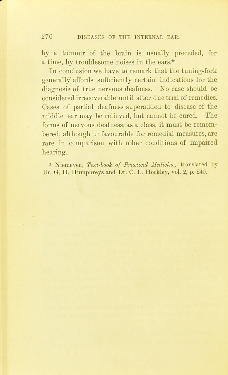by a tumour of the brain is usually preceded, for a time, by troublesome noises in the ears.* In conclusion we have to remark that the tuning-fork generally affords sufficiently certain indications for the diagnosis of true nervous deafness. No case should be considered irrecoverable until after due trial of remedies. Cases of partial deafness superadded to disease of the middle ear may be relieved, but cannot be cured. The forms of nervous deafness, as a class, it must be remem- bered, although unfavourable for remedial measures, are rare in comparison with other conditions of impaired hearing.. * Niemeyer, Text-booh of Practical Medicine, translated by Dr. G. H. Humphreys and Dr. C. E. Hockley, vol. 2, p. 240.