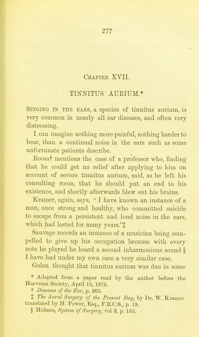 Chapter XVII. TINNITUS' AURIUM.* Singing in the ears, a species of tinnitus aurium, is very common in nearly all ear diseases, and often very distressing. I can imagine nothing more painful, nothing harder to bear, than a continual noise in the ears such as some unfortunate patients describe. Eoosat mentions the case of a professor who, finding that he could get no relief after applying to him on account of severe tinnitus aurium, said, as he left his consulting room, that he should put an end to his existence, and shortly afterwards blew out his brains. Kramer, again, says,  I have known an instance of a man, once strong and healthy, who committed suicide to escape from a persistent and loud noise in the ears, which had lasted for many years.}: Sauvage records an instance of a musician being com- pelled to give up his occupation because with every note he played he heard a second inharmonious sound. § I have had under my own care a very similar case. Galen thought that tinnitus aurium was due in some * Adapted from a paper read by the author before the Harveian Society, April 15, 1875. t Diseases of the Bar, p. 265. X The Aural Surgery of the Present Day, by Dr. W. Kramer translated by H. Power, Esq., F.R.C.S., p. 19. § Holmes, System of Surgery, vol 3, p. 185.