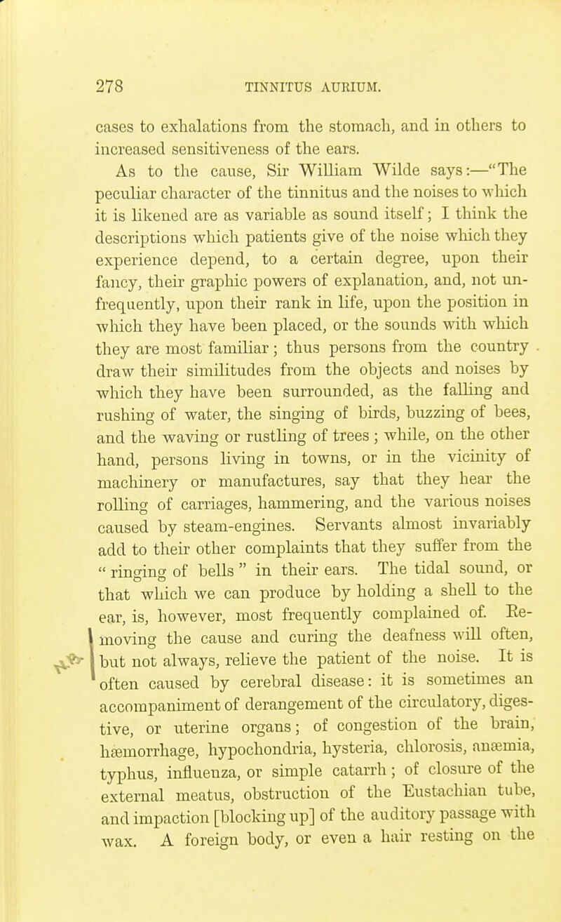 cases to exhalations from the stomach, and in others to increased sensitiveness of the ears. As to the cause, Sir William Wilde says:—The peculiar character of the tinnitus and the noises to which it is likened are as variable as sound itself; I think the descriptions which patients give of the noise which they experience depend, to a certain degree, upon their fancy, their graphic powers of explanation, and, not un- frequently, upon their rank in life, upon the position in which they have been placed, or the sounds with which they are most familiar ; thus persons from the country draw their similitudes from the objects and noises by which they have been surrounded, as the falling and rushing of water, the singing of birds, buzzing of bees, and the waving or rustling of trees ; while, on the other hand, persons living in towns, or in the vicinity of machinery or manufactures, say that they hear the rolling of carriages, hammering, and the various noises caused by steam-engines. Servants almost invariably add to their other complaints that they suffer from the  rinsing of bells  in their ears. The tidal sound, or that which we can produce by holding a shell to the ear, is, however, most frequently complained of. Ee- 1moving the cause and curing the deafness will often, but not always, relieve the patient of the noise. It is often caused by cerebral disease: it is sometimes an accompaniment of derangement of the circulatory, diges- tive, or uterine organs; of congestion of the brain, haemorrhage, hypochondria, hysteria, chlorosis, anaemia, typhus, influenza, or simple catarrh; of closure of the external meatus, obstruction of the Eustachian tube, and impaction [blocking up] of the auditory passage with wax. A foreign body, or even a hair resting on the