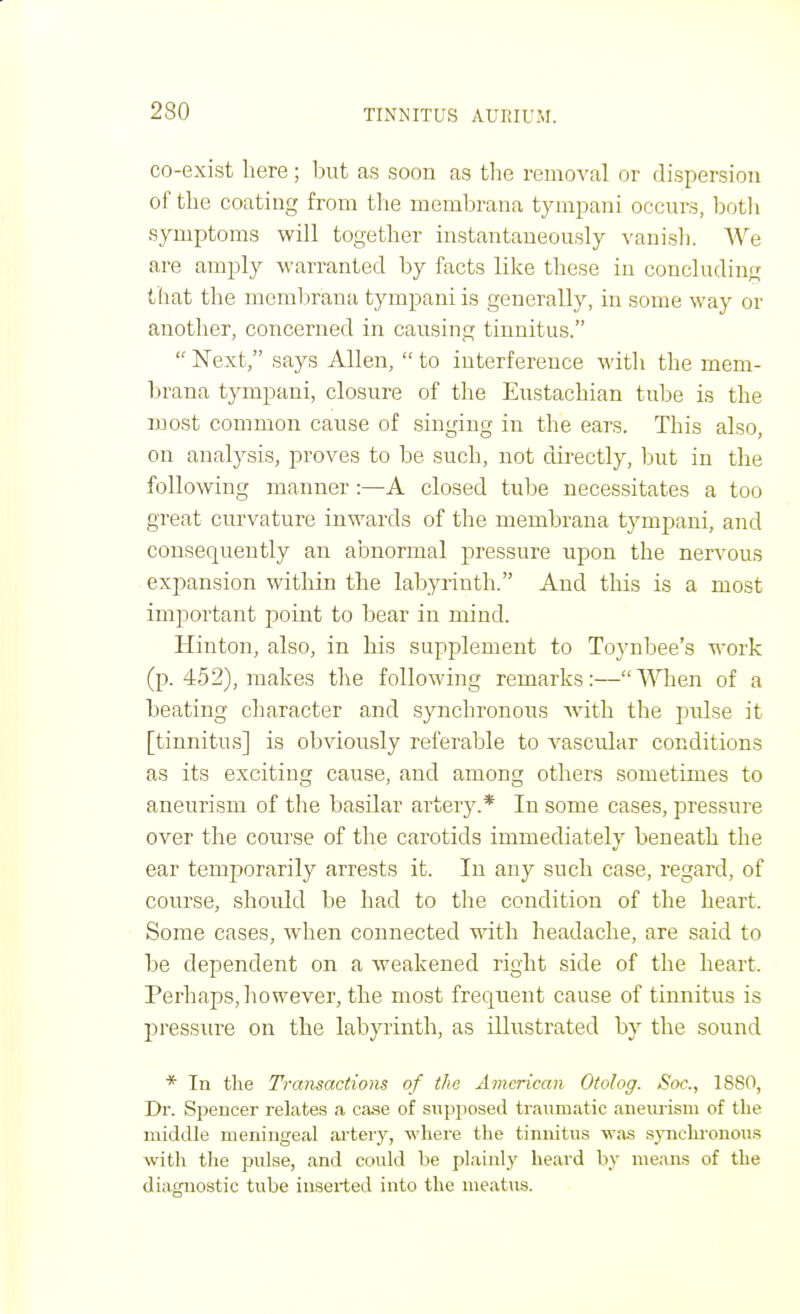 co-exist here; but as soon as the removal or dispersion of the coating from the membrana tympani occurs, both symptoms will together instantaneously vanish. We are amply warranted by facts like these in concluding that the inembrana tympani is generally, in some way or another, concerned in causing tinnitus.  Next, says Allen,  to interference with the mem- brana tympani, closure of the Eustachian tube is the most common cause of singing in the ears. This also, on analysis, proves to be such, not directly, but in the following manner:—A closed tube necessitates a too great curvature inwards of the membrana tympani, and consequently an abnormal pressure upon the nervous expansion within the labyrinth. And this is a most important point to bear in mind. Hinton, also, in his supplement to Toynbee's work (p. 452), makes the following remarks:—When of a beating character and synchronous with the pidse it [tinnitus] is obviously referable to vascular conditions as its exciting cause, and among others sometimes to aneurism of the basilar artery.* In some eases, pressure over the course of the carotids immediately beneath the ear temporarily arrests it. In any such case, regard, of course, should be had to the condition of the heart. Some cases, when connected with headache, are said to be dependent on a weakened right side of the heart. Perhaps, however, the most frequent cause of tinnitus is pressure on the labyrinth, as illustrated by the sound * Tn the Transactions of the American Otolog. Soc, 1880, Dr. Spencer relates a case of supposed traumatic aneurism of the middle meningeal artery, where the tinnitus was synchronous with the pulse, and could be plainly heard by means of the diagnostic tube inserted into the meatus.