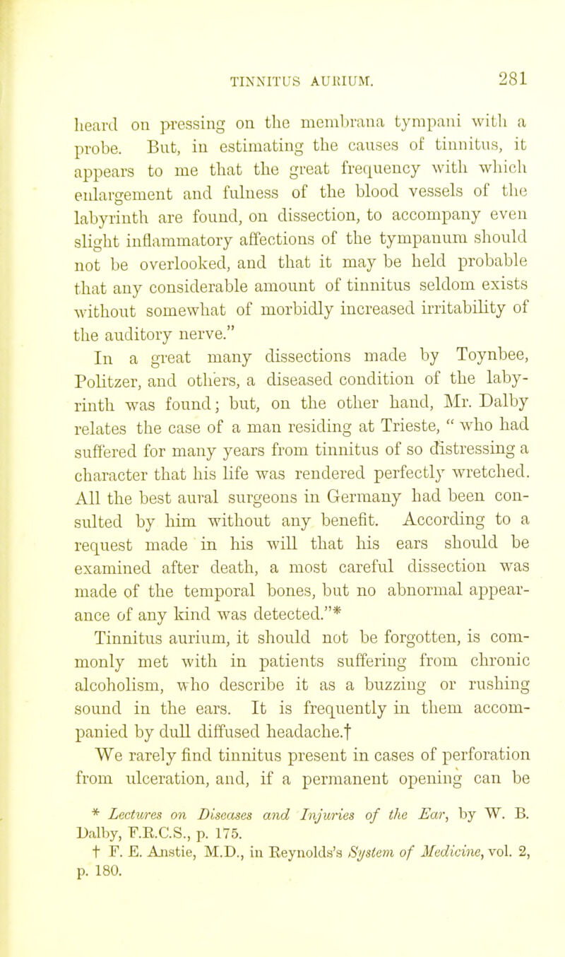 heard on pressing on the membrana tympani with a probe. But, in estimating the causes of tinnitus, it appears to me that the great frequency with which enlargement and fulness of the blood vessels of the labyrinth are found, on dissection, to accompany even slight inflammatory affections of the tympanum should not be overlooked, and that it may be held probable that any considerable amount of tinnitus seldom exists without somewhat of morbidly increased irritability of the auditory nerve. In a great many dissections made by Toynbee, Politzer, and others, a diseased condition of the laby- rinth was found; but, on the other hand, Mr. Dalby relates the case of a man residing at Trieste,  who had suffered for many years from tinnitus of so distressing a character that his life was rendered perfectly wretched. All the best aural surgeons in Germany had been con- sulted by him without any benefit. According to a request made in his will that his ears should be examined after death, a most careful dissection was made of the temporal bones, but no abnormal appear- ance of any kind was detected.* Tinnitus aurium, it should not be forgotten, is com- monly met with in patients suffering from chronic alcoholism, who describe it as a buzzing or rushing sound in the ears. It is frequently in them accom- panied by dull diffused headache.f We rarely find tinnitus present in cases of perforation from ulceration, and, if a permanent opening can be * Lectures on Diseases and Injuries of the Ear, by W. B. Dalby, F.E.C.S., p. 175. t F. E. Anstie, M.D., in Eeynolda's System, of Medicine, vol. 2, p. 180.