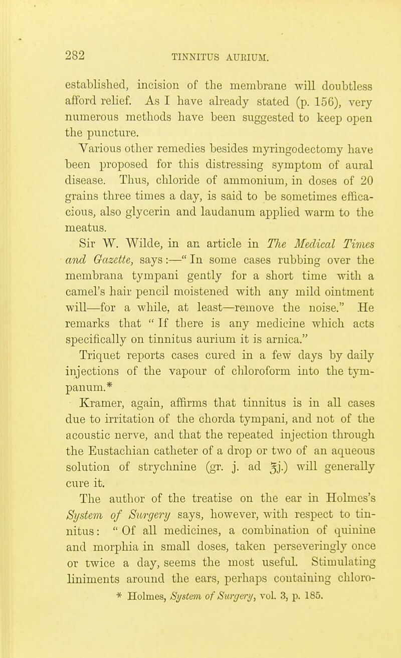 established, incision of the membrane will doubtless afford relief. As I have already stated (p. 156), very numerous methods have been suggested to keep open the puncture. Various other remedies besides myringodectomy have been proposed for this distressing symptom of aural disease. Thus, chloride of ammonium, in doses of 20 grains three times a day, is said to be sometimes effica- cious, also glycerin and laudanum applied warm to the meatus. Sir W. Wilde, in an article in TJie Medical Times and Gazette, says:— In some cases rubbing over the membrana tympani gently for a short time with a camel's hair pencil moistened with any mild ointment will—for a while, at least—remove the noise. He remarks that  If there is any medicine which acts specifically on tinnitus aurium it is arnica. Triquet reports cases cured in a few clays by daily injections of the vapour of chloroform into the tym- panum.* Kramer, again, affirms that tinnitus is in all cases due to irritation of the chorda tympani, and not of the acoustic nerve, and that the repeated injection through the Eustachian catheter of a drop or two of an aqueous solution of strychnine (gr. j. ad 5j-) wul generally cure it. The author of the treatise on the ear in Holmes's System of Surgery says, however, with respect to tin- nitus :  Of all medicines, a combination of quinine and morphia in small doses, taken perseveringly once or twice a day, seems the most useful. Stimulating liniments around the ears, perhaps containing chloro-